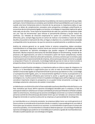 LA CAJA DE HERRAMIENTAS
La creaciónde métodosparaintentarplantearlosproblemas de maneracolectivafinde que todos
participen,tienelimitacionesyescompleja perotambiénofrecelaposibilidadde usarlarazónaun
cuando esta tiene limitaciones como la intuición de las personas; la importancia radica en que
ambas se deben de complementar; conceptos como prospectiva, estrategia y planificación, se
encuentrandentroíntimamenteligadosyse mezclan,sinembargoesimportante explicarde qué se
trata cada uno de ellos. Tener claras las características de cada uno, permite a los gestores contar
con una “caja de herramientas” para reforzar el pensamiento colectivo y buscar reducir los
conflictos. Los métodos de dirección empresarial no suelen ser uniformes, tienen visiones
diferentes, pero, siempre llega al punto en común de motivar a los hombres a través de nuevos
desafíosybuscandola implicaciónde ellos, se llegue unobjetivoono;unproblemabienplanteado
y compartido entre las personas a las que les concierne es prácticamente un problema resuelto.
Análisis de entorno general no se puede limitar al entorno competitivo, deben considerar
incertidumbres en un largo plazo, mostrar interés por construir escenariosglobales que permitan
conocer claramente las opciones estratégicas que puedan asegurar el mantenimiento del
desarrollo. Muchas empresas americanas han decidido adoptar en benchmarking, revisión de los
procesos y de organizaciones, así como la innovación a partir de macro competencias, muchas
empresasse enfocanenobservarydescubrirproductos, serviciosysectoresque noexistíany poco
se preocuparonporel posicionamientode empresa, otrase preocupamásporconservarsu pasado
y conquistar el futuro. En conclusión, la estrategia habla de que tan en clara se tiene la visión; la
prospectiva desea iluminar las opciones futuras no tanto por los avances que pueda provocar.
Respecto a la planificación estratégica, su importancia radica en cómo es capaz de integrarse a la
cultura y a la identidad de la organización pues no sólo se trata de elementos racionales sino
tambiénemocionalesligadosal comportamientode laspersonasquelaboranen ellas.Laestrategia
y la prospectiva están ligadas, pero, no necesariamente significan lo mismo; la prospección es la
vista en futuro mediante reflexiones para iluminar la acción y aquello que tenga un carácter
estratégicoono, muchos autoreslimitanenlapalabra estratégicopara calificaralgoque se pueda
considerar importante empero la prospectiva no se puede limitar únicamente a arriesgo ni la
estrategia solamente a decisiones de carácter irreversible.
se debe buscar una distinciónentre lafrase explorador que buscaidentificarretosde futuro y una
fase normativa que busca definir opciones estratégicas deseable para la empresa, la fase de
anticipación debesercolectivacon lamayorcantidadde personaspermitiendolareflexióncolectiva
sobre losretosfuturos,mientrasque las accionesestratégicas conciernenaunnúmerolimitadode
personas (comité de dirección)cuyas decisiones tienen que ser tomadas con consenso entre los
dirigentes teniendo en cuenta la cultura de las empresas y la personalidad de los dirigentes.
La incertidumbre es un elemento constante, las empresas deben tener una visión general en el
futuroy tomar enconsideraciónel puntode vistade un experto,loque puedegenerarunavisiónal
futuropara que los actores oriente ensus acciones. La incertidumbre se apreciapor el númerode
escenariosposibles,si laincertidumbre es elevadase deberíaoptarpor una estrategiaflexiblecon
opcionesestratégicasque pudieranserreversiblesporel contrariosi grado de incertidumbrenoes
elevada se podría apostar por una estrategia arriesgada.
 