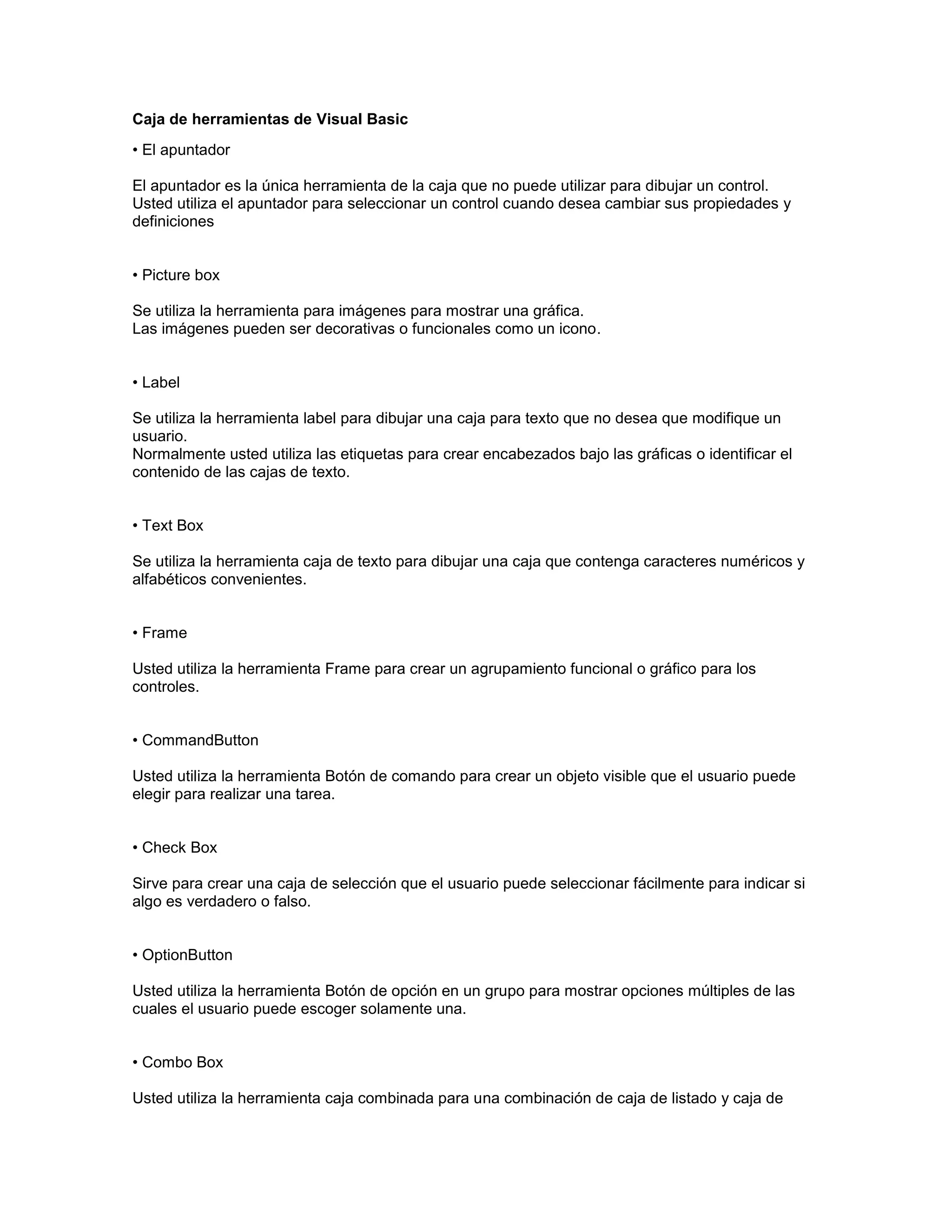 Caja de herramientas de Visual Basic
• El apuntador

El apuntador es la única herramienta de la caja que no puede utilizar para dibujar un control.
Usted utiliza el apuntador para seleccionar un control cuando desea cambiar sus propiedades y
definiciones


• Picture box

Se utiliza la herramienta para imágenes para mostrar una gráfica.
Las imágenes pueden ser decorativas o funcionales como un icono.


• Label

Se utiliza la herramienta label para dibujar una caja para texto que no desea que modifique un
usuario.
Normalmente usted utiliza las etiquetas para crear encabezados bajo las gráficas o identificar el
contenido de las cajas de texto.


• Text Box

Se utiliza la herramienta caja de texto para dibujar una caja que contenga caracteres numéricos y
alfabéticos convenientes.


• Frame

Usted utiliza la herramienta Frame para crear un agrupamiento funcional o gráfico para los
controles.


• CommandButton

Usted utiliza la herramienta Botón de comando para crear un objeto visible que el usuario puede
elegir para realizar una tarea.


• Check Box

Sirve para crear una caja de selección que el usuario puede seleccionar fácilmente para indicar si
algo es verdadero o falso.


• OptionButton

Usted utiliza la herramienta Botón de opción en un grupo para mostrar opciones múltiples de las
cuales el usuario puede escoger solamente una.


• Combo Box

Usted utiliza la herramienta caja combinada para una combinación de caja de listado y caja de
 