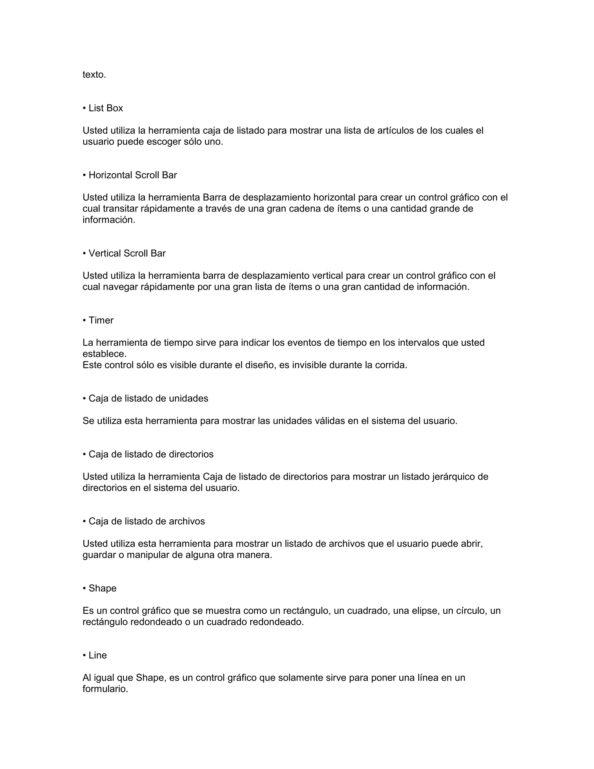 texto.


• List Box

Usted utiliza la herramienta caja de listado para mostrar una lista de artículos de los cuales el
usuario puede escoger sólo uno.


• Horizontal Scroll Bar

Usted utiliza la herramienta Barra de desplazamiento horizontal para crear un control gráfico con el
cual transitar rápidamente a través de una gran cadena de ítems o una cantidad grande de
información.


• Vertical Scroll Bar

Usted utiliza la herramienta barra de desplazamiento vertical para crear un control gráfico con el
cual navegar rápidamente por una gran lista de ítems o una gran cantidad de información.


• Timer

La herramienta de tiempo sirve para indicar los eventos de tiempo en los intervalos que usted
establece.
Este control sólo es visible durante el diseño, es invisible durante la corrida.


• Caja de listado de unidades

Se utiliza esta herramienta para mostrar las unidades válidas en el sistema del usuario.


• Caja de listado de directorios

Usted utiliza la herramienta Caja de listado de directorios para mostrar un listado jerárquico de
directorios en el sistema del usuario.


• Caja de listado de archivos

Usted utiliza esta herramienta para mostrar un listado de archivos que el usuario puede abrir,
guardar o manipular de alguna otra manera.


• Shape

Es un control gráfico que se muestra como un rectángulo, un cuadrado, una elipse, un círculo, un
rectángulo redondeado o un cuadrado redondeado.


• Line

Al igual que Shape, es un control gráfico que solamente sirve para poner una línea en un
formulario.
 