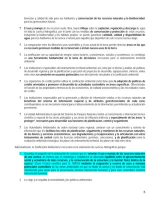 bienestar y calidad de vida para sus habitantes y conservación de los recursos naturales y la biodiversidad,
        para las generaciones futuras.

    ?   El uso y manejo de los recursos suelo, flora, fauna influye sobre la captación, regulación y descarga de agua
        en toda la cuenca hidrográfica, por lo tanto con las medidas de conservación y protección de estos recursos,
        incluyendo la biodiversidad y los hábitats propios, se puede garantizar cantidad, calidad y disponibilidad de
        agua, para los habitantes de la cuenca e incluso para aquellos que dependen de este recurso cuenca abajo.

    ?   La comparación entre los diferentes usos sostenibles y el uso actual de la tierra permite detectar áreas en las que
        es necesario promover medidas de reconversión o incluir nuevos usos de la tierra.

    ?   La zonificación con su capacidad de integrar varios factores, ecosistémicos, sociales y económicos, se constituye
        en una herramienta fundamental en la toma de decisiones necesarias para el ordenamiento territorial
        ambiental.

    ?   Las instituciones responsables del ordenamiento territorial ambiental, así como por el diseño y análisis de políticas
        de desarrollo regional y por la planificación y ejecución de proyectos de desarrollo, agropecuarios, mineros, viales
        entre otros se convierten en usuarios potenciales mas directamente vinculados a la zonificación ambiental.

    ?   Los organismos de crédito podrán utilizar la zonificación ambiental como base para la adopción de políticas de
        crédito orientadas a promover el desarrollo de actividades sostenibles en áreas especificas. Diferenciadas
        en función de las propiedades intrínsecas de los ecosistemas, la realidad socioeconómica y las necesidades reales
        de crédito.

    ?   Las instituciones responsables por la generación y difusión de información relativa a los recursos naturales se
        benefician del sistema de información espacial y de atributos georeferenciados de cada zona,
        constituyéndose en un mecanismo natural para el almacenamiento de la información y permitiendo su actualización
        permanente.

    ?   La Unidad Administrativa Especial del Sistema de Parques Naturales tendrá un conocimiento e información técnico
        científico y espacial de las áreas protegidas y sus áreas de influencia indirecta y especialmente de las áreas “a
        proteger”, necesarios para desarrollar sus funciones de planificación, control y seguimiento.

    ?   Las Autoridades Ambientales de orden nacional como regional, contaran con un conocimiento y sistema de
        información que les facilitara los roles de planificación, seguimiento y monitoreo de los recursos naturales,
        de los bienes y servicios ecosistémicos, sus degradaciones y recuperaciones y la articulación con otros
        instrumentos de control como las licencias ambientales, permisos, concesiones, y de planificación como la
        evaluación ambiental estratégica, los planes de ordenamiento territorial, los planes de vida entre otras.

Adicionalmente, la Zonificación Ambiental es necesaria en la ordenación de cuencas hidrográficas porque:

    1. Garantiza el propósito de la ordenación de cuencas que es “orientar el uso y manejo de los recursos naturales
       de una cuenca, de manera que se mantenga o restablezca un adecuado equilibrio entre el aprovechamiento
       social y económico de tales recursos, y la conservación de la estructura y la función físico biótica de la
       cuenca” (Guía Técnico científica para la, OMCH) mediante la asignación y reserva de usos y manejos
       potenciales sostenibles de las zonas ambientales en que se divide la cuenca y en donde la conservación está
       considerada para áreas para la preservación (mínima intervención humana) y para usos sostenibles (máxima
       intervención humana).

    2. Lo exige y lo respalda la normatividad y las políticas ambientales.



                                                                                                                           5
 