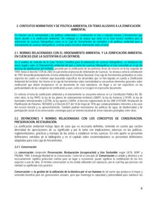 2. CONTEXTOS NORMATIVOS Y DE POLÍTICA AMBIENTAL EN TEMAS ALUSIVOS A LA ZONIFICACIÓN
                                     AMBIENTAL
En relación con la normatividad y las políticas ambientales a continuación se trae a colación normas y lineamientos que
hacen alusión a la zonificación ambiental. Sin embargo es de aclarar que tanto en la Guía técnico científica para la
ordenación de cuencas hidrográficas como en la Caja de Herramientas de normativa y de políticas ambiental para el
ordenamiento de cuencas hidrográficas, el lector podrá encontrar información sobre el tema.

2.1. NORMAS RELACIONADAS CON EL ORDENAMIENTO AMBIENTAL Y LA ZONIFICACIÒN AMBIENTAL
EN CUENCAS (QUE LA SUSTENTAN O LAS DEFINEN).
En el análisis de contexto de la Guía Técnico Científica para la ordenación de cuencas hidrográficas, se introducen las
bases legales sobre el Ordenamiento ambiental del país y como las cuencas Hidrográficas se han convertido en el eje del
proceso de planificación del territorio, pasando por la zonificación de las primeras áreas de reserva en la ley segunda de
1959, hasta el decreto 1729 de 2002 el cual orienta el proceso de Ordenación de Cuencas. Se destaca como la constitución
de 1991 desarrolla profundamente el tema ambiental en el territorio Nacional. Esta caja de herramientas profundiza en estos
aspectos los cuales se retoman aquí buscando especificar los desarrollos que se han logrado en cuanto a Zonificación
Ambiental del territorio. Así mismo en la caja de herramientas sobre normatividad se encuentran elementos generales sobre
zonificación que deben incorporarse en un documento de esta naturaleza, sin llegar a ser tan específicos en las
particularidades de las categorías de zonificación y usos, como si se recogen en el presente documento.

En síntesis el tema de zonificación ambiental y el ordenamiento se encuentra inmerso en La Constitución Política Art. 80,
entre otros, la ley 99/93, la ley de los planes de ordenamiento territorial L388/97, la ley de fronteras L191/95, la ley de
humedales internacionales L357/96, la ley agraria L160/94, el decreto reglamentario de los DMI D1974/89, Resolución de
Planificación de Páramos: R0769/02 y el Decreto 877 del 10 de mayo de 1976 que señala prioridades referentes a los usos
del recurso forestal y su aprovechamiento. También podrían mencionarse las políticas de agua, de biodiversidad y de
participación social en la conservación, estrategias para un sistema nacional de áreas naturales protegidas entre otras.

2.2. DEFINICIONES Y NORMAS RELACIONADAS CON LOS CONCEPTOS DE CONSERVACION,
PRESERVACION, RESTAURACIÓN.
La zonificación ambiental incluye tipos de usos que es necesario definirlos, teniendo en cuenta que exciten
diversidad de apreciaciones de su significado y por lo tanto con implicaciones adversas en las políticas,
reglamentaciones, prácticas y manejos de las zonas a establecer en las cuencas. En este aparte se presentan
definiciones extraídas de la bibliografía y en el capitulo sobre recomendaciones se presentará definiciones
adaptadas para esta caja de herramientas.

2.2.1. Conservación
La conservación comprende Preservación, Restauración (recuperación) y Uso Sostenible según UICN, WWF y
PNUMA, 1980. Estrategia Mundial de la Conservación. Como tal el concepto de Conservación es amplio y dinámico y no
necesariamente significa protección estricta para un lugar o ecosistema; puede significar la combinación de los tres
aspectos o uno de ellos. El término conservación se ha venido utilizando con equívocos, por lo cual hay que precisar con
claridad su significado real y práctico

Conservación es la gestión de la utilización de la biosfera por el ser humano de tal suerte que produzca el mayor y
sostenido beneficio para las generaciones actuales, pero que mantenga la capacidad y potencialidad para satisfacer las



                                                                                                                         6
 
