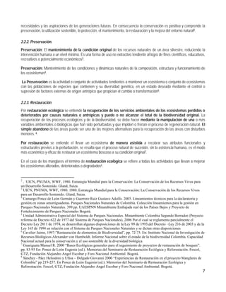 necesidades y las aspiraciones de las generaciones futuras. En consecuencia la conservación es positiva y comprende la
preservación, la utilización sostenible, la protección, el mantenimiento, la restauración y la mejora del entorno natural2.

2.2.2. Preservación.
Preservación: El mantenimiento de la condición original de los recursos naturales de un área silvestre, reduciendo la
intervención humana a un nivel mínimo. Es una forma de uso no extractivo tendiente al logro de fines científicos, educativos,
recreativos o potencialmente económicos3.

Preservación: Mantenimiento de las condiciones y dinámicas naturales de la composición, estructura y funcionamiento de
los ecosistemas4.

 La Preservación es la actividad o conjunto de actividades tendientes a mantener un ecosistema o conjunto de ecosistemas
con las poblaciones de especies que contienen y su diversidad genética, en un estado deseado mediante el control o
supresión de factores externos de origen antrópico que propician el cambio o transformación5.

2.2.3. Restauración
Por restauración ecológica se entiende la recuperación de los servicios ambientales de los ecosistemas perdidos o
deteriorados por causas naturales o antrópicas y puede o no alcanzar el total de la biodiversidad original. La
recuperación de los procesos ecológicos y de la biodiversidad, se debe hacer mediante la manipulación de una o más
variables ambientales o biológicas que han sido perturbadas y que impiden o frenan el proceso de regeneración natural. El
simple abandono de las áreas puede ser una de las mejores alternativas para la recuperación de las áreas con disturbios
menores. 6.

Por restauración se entiende el llevar un ecosistema de manera asistida a recobrar sus atributos funcionales y
estructurales previos a la perturbación, se resalta que el proceso natural de sucesión, sin la asistencia humana, es el modo
más económico y eficaz de restaurar un ecosistema boscoso a su condición original7.

En el caso de los manglares el término de restauración ecológica se refiere a todas las actividades que llevan a mejorar
los ecosistemas alterados, deteriorados o degradados8.


2
  . UICN, PNUMA, WWF, 1980. Estrategia Mundial para la Conservación: La Conservación de los Recursos Vivos para
un Desarrollo Sostenido. Gland, Suiza.
3
  UICN, PNUMA, WWF, 1980. 1980. Estrategia Mundial para la Conservación: La Conservación de los Recursos Vivos
para un Desarrollo Sostenido. Gland, Suiza.
4
  Camargo Ponce de León Germán y Guerrero Ruiz Gustavo Adolfo. 2005. Lineamientos técnicos para la declaratoria y
gestión en zonas amortiguadoras. Parques Nacionales Naturales de Colombia. Colección lineamientos para la gestión en
Parques Nacionales Naturales. 399 pp. UAESPNN Minambiente Embajada real de los Países Bajos y Proyecto de
Fortalecimiento de Parques Nacionales Bogotá.
5
  Unidad Administrativa Especial del Sistema de Parques Nacionales. Minambiente Colombia Segundo Borrador (Proyecto
reforma de Decreto 622 de 1977 del Sistema de Parques Nacionales), 2006 Por el cual se reglamenta parcialmente el
Decreto Ley 2811 de 1974, se desarrollan algunas disposiciones de la Ley 99 de 1993,del Decreto –Ley 216 de 2003 y de la
Ley 165 de 1994 en relación con el Sistema de Parques Nacionales Naturales y se dictan otras disposiciones
6
  Cavelier Jaime, 1997:”Restauración de elementos de Biodiversidad”, pp. 72-75. En: Instituto Nacional de Investigación de
Recursos Biológicos Alexander von Humboldt. Informe Nacional sobre el estado de la biodiversidad Colombia. Capacidad
Nacional actual para la conservación y el uso sostenible de la diversidad biológica
7
  Guariguata Manuel R. 2000 “Bases Ecológicas generales para el seguimiento de proyectos de restauración de bosques”.
pp. 83-95 En: Ponce de León Eugenia (ed.). Memorias del Seminario de Restauración Ecológica y Reforestación. Fescol,
GTZ, Fundación Alejandro Angel Escobar y Foro Nacional Ambiental. Bogotá.
8
  Sánchez - Páez Heliodoro y Ulloa – Delgado Giovanni 2000 “Experiencias de Restauración en el proyecto Manglares de
Colombia” pp 219-257. En Ponce de León Eugenia (ed.). Memorias del Seminario de Restauración Ecológica y
Reforestación. Fescol, GTZ, Fundación Alejandro Angel Escobar y Foro Nacional Ambiental. Bogotá.
                                                                                                                           7
 