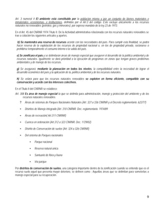 Art. 3 numeral 4 El ambiente está constituido por la población misma y por un conjunto de bienes materiales e
inmateriales -ecosistemas- e instituciones, definidas por el Art.3 del código. Este excluye únicamente a los recursos
naturales no renovables (petróleo, gas y minerales), por expreso mandato de la ley 23 de 1973.

En el Art. 45 del CNRNR 1974 Titulo II. De la Actividad administrativa relacionada con los recursos naturales renovables se
trae a colación los siguientes artículos y apartes.

  b) Se mantendrá una reserva de recursos acorde con las necesidades del país. Para cumplir esta finalidad, se podrá
 hacer reserva de la explotación de los recursos de propiedad nacional o, en los de propiedad privada, racionarse o
 prohibirse temporalmente el consumo interno o la salida del país.

 e) Se zonificara el país y se delimitarán áreas de manejo especial que aseguren el desarrollo de la política ambiental y de
 recursos naturales. Igualmente se dará prioridad a la ejecución de programas en zonas que tengan graves problemas
 ambientales y de manejo de los recursos.

 g) Se asegurará, mediante la planeación en todos los niveles, la compatibilidad entre la necesidad de lograr el
 desarrollo económico del país y la aplicación de la, política ambiental y de los recursos naturales.

 h) Se velará para que los recursos naturales renovables se exploten en forma eficiente, compatible con su
 conservación y acorde con los intereses colectivos.

En el Titulo II del CNRNR se establece:
Art. 308 Es área de manejo especial la que se delimita para administración, manejo y protección del ambiente y de los
       recursos naturales renovables.
    ?   Áreas de sistemas de Parques Nacionales Naturales (Art. 327 a 336 CNRNR y el Decreto reglamentario. 622/77)

    •   Distritos de Manejo Integrado (Art. 310 CNRNR. Dec. reglamentario. 1974/89

    •   Áreas de recreación( Art.311 CNRNR)

    •   Cuenca en ordenación (Art.312 a 323 CNRNR. Dec. 1729/02)

    •   Distrito de Conservación de suelos (Art. 324 a 326 CNRNR)

    •   Del sistema de Parques nacionales

             •   Parque nacional

             •   Reserva natural única.

             •   Santuario de flora y fauna

             •   Vía parque

Por distritos de conservación de suelos, una categoría importante dentro de la zonificación cuando se entiende que es el
recurso suelo aquel que presenta mayor deterioro, se definen como : Aquellas áreas que se delimitan para someterlas a
manejo especial para su recuperación.




                                                                                                                          9
 