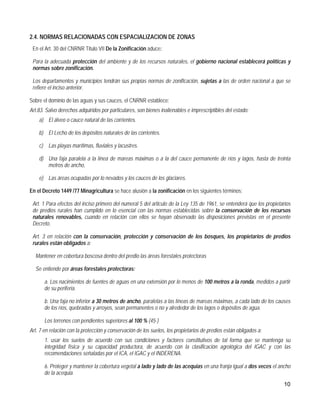 2.4. NORMAS RELACIONADAS CON ESPACIALIZACION DE ZONAS
 En el Art. 30 del CNRNR Titulo VII De la Zonificación aduce:

 Para la adecuada protección del ambiente y de los recursos naturales, el gobierno nacional establecerá políticas y
 normas sobre zonificación.

 Los departamentos y municipios tendrán sus propias normas de zonificación, sujetas a las de orden nacional a que se
 refiere el inciso anterior.

Sobre el dominio de las aguas y sus cauces, el CNRNR establece:
Art.83. Salvo derechos adquiridos por particulares, son bienes inalienables e imprescriptibles del estado:
    a) El álveo o cauce natural de las corrientes.

    b) El Lecho de los depósitos naturales de las corrientes.

    c) Las playas marítimas, fluviales y lacustres.

    d) Una faja paralela a la línea de mareas máximas o a la del cauce permanente de ríos y lagos, hasta de treinta
       metros de ancho,

    e) Las áreas ocupadas por lo nevados y los cauces de los glaciares.

En el Decreto 1449 /77 Minagricultura se hace alusión a la zonificación en los siguientes términos;

 Art. 1 Para efectos del inciso primero del numeral 5 del articulo de la Ley 135 de 1961, se entenderá que los propietarios
 de predios rurales han cumplido en lo esencial con las normas establecidas sobre la conservación de los recursos
 naturales renovables, cuando en relación con ellos se hayan observado las disposiciones previstas en el presente
 Decreto.

 Art. 3 en relación con la conservación, protección y conservación de los bosques, los propietarios de predios
 rurales están obligados a:

  Mantener en cobertura boscosa dentro del predio las áreas forestales protectoras

  Se entiende por áreas forestales protectoras:

       a. Los nacimientos de fuentes de aguas en una extensión por lo menos de 100 metros a la ronda, medidos a partir
       de su periferia.

       b. Una faja no inferior a 30 metros de ancho, paralelas a las líneas de mareas máximas, a cada lado de los causes
       de los ríos, quebradas y arroyos, sean permanentes o no y alrededor de los lagos o depósitos de agua.

       Los terrenos con pendientes superiores al 100 % (45·)
Art. 7 en relación con la protección y conservación de los suelos, los propietarios de predios están obligados a:
       1. usar los suelos de acuerdo con sus condiciones y factores constitutivos de tal forma que se mantenga su
       integridad física y su capacidad productora, de acuerdo con la clasificación agrológica del IGAC y con las
       recomendaciones señaladas por el ICA, el IGAC y el INDERENA.

       6. Proteger y mantener la cobertura vegetal a lado y lado de las acequias en una franja igual a dos veces el ancho
       de la acequia.
                                                                                                                       10
 