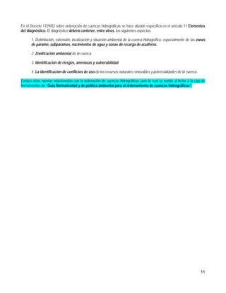 En el Decreto 1729/02 sobre ordenación de cuencas hidrográficas se hace alusión específica en el artículo 11 Elementos
del diagnóstico. El diagnóstico deberá contener, entre otros, los siguientes aspectos:

      1. Delimitación, extensión, localización y situación ambiental de la cuenca hidrográfica, especialmente de las zonas
      de páramo, subpáramos, nacimientos de agua y zonas de recarga de acuíferos.

      2. Zonificación ambiental de la cuenca.

      3. Identificación de riesgos, amenazas y vulnerabilidad

      4. La identificación de conflictos de uso de los recursos naturales renovables y potencialidades de la cuenca.

Existen otras normas relacionadas con la ordenación de cuencas hidrográficas paro lo cual se remite al lector a la caja de
herramientas de “Guía Normatividad y de política ambiental para el ordenamiento de cuencas hidrográficas”.




                                                                                                                       11
 