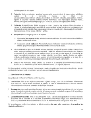 especial significación para el país.

    2. Protección. Acción encaminada a garantizar la conservación y mantenimiento de obras, actos o actividades
       producto           de          la          intervención         humana,           con           énfasis          en
       sus valores intrínsecos e históricos culturales. Serán objeto de protección, entre otras, obras públicas, fronteras,
       espacios de seguridad y defensa, territorios indígenas tradicionales, sitios arqueológicos, proyectos lineales,
       embalses para la producción de energía o agua para acueductos, espacios para explotaciones mineras.

    3. Producción. Actividad humana dirigida a generar los bienes y servicios que requiere el bienestar material y
       espiritual de la sociedad y presupone un modelo de aprovechamiento racional o de los recursos naturales en un
       contexto de desarrollo sostenible. Para esta categoría se tomarán en cuenta, entre otras las siguientes actividades:
       Agrícola, ganadera, minera, forestal, industrial y turística.

    4. Recuperación. Esta categoría puede ser de dos tipos:

        4.1 Recuperación para la preservación: Actividades humanas orientadas al restablecimiento de las condiciones
            naturales primigenias de la zona.

        4.2 Recuperación para la producción: Actividades humanas orientadas al restablecimiento de las condiciones
            naturales que permitan el aprovechamiento sostenible de los recursos de la zona.

    ?   Para la categoría de recuperación se tomarán en cuenta, entre otros, los espacios siguientes: Suelos con alto grado de
        erosión; suelos que presenten procesos de salinización y solidicidad; aquellos que sufren inundaciones crecientes
        como producto de la actividad antropógena; suelos y cuerpos de agua que presentan proceso de contaminación por
        manejo inadecuado de agroquímicos o por residuos industriales o domésticos; aquellos afectados por heladas,
        vendavales, avalanchas y derrumbes; zonas boscosas con ecosistemas altamente degradados en su fauna, flora y
        suelo; cuencas en deterioro; cuerpos de agua en proceso de desecamiento y alta sedimentación.

    ?   Dentro de una misma zona pueden utilizarse una o varias de las categorías de ordenamiento señaladas de
        acuerdo con sus características propias, los requerimientos técnicos y los objetivos propuestos.

En el ordenamiento territorial se deberán tener en cuenta espacios adecuados para la ubicación de los diferentes tipos de
asentamientos humanos y de la infraestructura necesaria para la actividad antrópica.

3.1.4. En relación con los Páramos
Las Unidades de zonificación en Páramos son las siguientes:

?   Conservación: zonas de alta importancia ambiental o fragilidad ecológica, en la cual se contribuirá al mantenimiento
    de la estructura y función de los ecosistemas de páramo, así como al mantenimiento de sus recursos naturales
    renovables y bellezas escénicas resultantes del proceso de evaluación.

?   Restauración: zonas modificadas o transformadas, aún con alto grado de degradación ecológica, en la cual se llevará
    a cabo el restablecimiento de la estructura y función del ecosistema, dando prioridad a la recuperación de sus atributos
    estructurales y funcionales deteriorados por causas naturales o humanas.

?   Uso o utilización sostenible: zonas en la cual se podrán llevar a cabo actividades productivas de manera sostenible
    de acuerdo con los resultados de la evaluación, de tal forma que no implique riesgos en el mantenimiento de la
    estructura y funcionalidad del ecosistema, dado su carácter de protección especial consagrado en la Ley 99/93.

En las unidades de zonificación resultantes se deberán establecer los usos y las restricciones de acuerdo a las
siguientes definiciones:

                                                                                                                          15
 