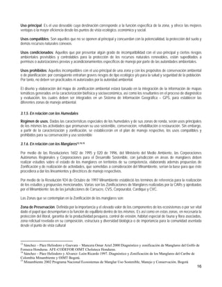 Uso principal: Es el uso deseable cuya destinación corresponde a la función específica de la zona, y ofrece las mejores
ventajas o la mayor eficiencia desde los puntos de vista ecológico, económico y social.

Usos compatibles: Son aquellos que no se oponen al principal y concuerdan con la potencialidad, la protección del suelo y
demás recursos naturales conexos.

Usos condicionados: Aquellos que por presentar algún grado de incompatibilidad con el uso principal y ciertos riesgos
ambientales previsibles y controlables para la protección de los recursos naturales renovables, están supeditados a
permisos o autorizaciones previas y acondicionamientos específicos de manejo por parte de las autoridades ambientales.

Usos prohibidos: Aquellos incompatibles con el uso principal de una zona y con los propósitos de conservación ambiental
o de planificación; por consiguiente entrañan graves riesgos de tipo ecológico y/o para la salud y seguridad de la población.
Por tanto, no deben ser practicados ni autorizados por la autoridad ambiental.

El diseño y elaboración del mapa de zonificación ambiental estará basado en la integración de la información de mapas
temáticos generados en la caracterización biofísica y socioeconómica, así como los resultantes en el proceso de diagnóstico
y evaluación, los cuales deben ser integrados en un Sistema de Información Geográfica – GPS, para establecer las
diferentes zonas de manejo ambiental.

3.1.5. En relación con los Humedales
Régimen de usos. Dadas las características especiales de los humedales y de sus zonas de ronda, serán usos principales
de los mismos las actividades que promuevan su uso sostenible, conservación, rehabilitación o restauración. Sin embargo,
a partir de la caracterización y zonificación, se establecerán en el plan de manejo respectivo, los usos compatibles y
prohibidos para su conservación y uso sostenible

3.1.6. En relación con los Manglares13,14,15

Por medio de las Resoluciones 1602 de 1995 y 020 de 1996, del Ministerio del Medio Ambiente, las Corporaciones
Autónomas Regionales y Corporaciones para el Desarrollo Sostenible, con jurisdicción en áreas de manglares deben
realizar estudios sobre el estado de los manglares en territorios de su competencia, elaborando además propuestas de
Zonificación y de realización de actividades, que sometidas a consideración del Minambiente, serían la base para que éste
procediera a dar los lineamientos y directrices de manejo respectivos.

Por medio de la Resolución 924 de Octubre de 1997 Minambiente estableció los términos de referencia para la realización
de los estudios y propuestas mencionados. Varias son las Zonificaciones de Manglares realizadas por la CARs y aprobadas
por el Minambiente: las de las jurisdicciones de Carsucre, CVS, Corpourabá, Cardique y CVC.

Las Zonas que se contemplan en la Zonificación de los manglares son:

Zona de Preservación. Definida por la importancia y el elevado valor de los componentes de los ecosistemas o por ser vital
dado el papel que desempeñan o la función de equilibrio dentro de los mismos. Es así como en estas zonas, en necesaria la
protección del litoral, garantía de la productividad pesquera, control de erosión, hábitat especial de fauna y flora asociadas,
zona relictual revelada en su composición, estructura y diversidad biológica o de importancia para la comunidad asentada
desde el punto de vista cultural



13
   Sánchez – Páez Heliodoro y Guevara – Mancera Omar Ariel 2000 Diagnóstico y zonificación de Manglares del Golfo de
Fonseca Honduras. AFE-CODEFOR OIMT Choluteca Honduras.
14
   Sánchez – Páez Heliodoro y Alvarez- León Ricardo 1997. Diagnóstico y Zonificación de los Manglares del Caribe de
Colombia Minambiente y OIMT Bogotá.
15
   Minambiente 2002 Programa Nacional Ecosistemas de Manglar Uso Sostenible, Manejo y Conservación. Bogotá
                                                                                                                           16
 