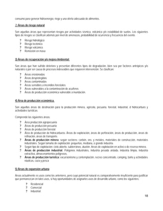 consumo para generar hidroenergía, riego y una oferta adecuada de alimentos.

2) Áreas de riesgo natural

Son aquellas áreas que representan riesgos por actividades sísmica, volcánica y/o estabilidad de suelos. Los siguientes
tipos de riesgos se clasifican además por nivel de amenazas, probabilidad de ocurrencia y frecuencia del evento.
    ?   Riesgo hidrológico
    ?   Riesgo tectónico
    ?   Riesgo volcánico
    ?   Remoción en masa

3) Áreas de recuperación y/o mejora Ambiental:

Son áreas que han sufrido deterioro y presentan diferentes tipos de degradación, bien sea por factores antrópicos y/o
naturales o por ser causa de procesos indeseables que requieren intervención. Se clasifican:
    ?   Áreas erosionadas
    ?   Áreas desprotegidas
    ?   Áreas contaminadas
    ?   Áreas sensibles a incendios forestales
    ?   Áreas vulnerables a la contaminación de acuíferos
    ?   Áreas de producción económica vulnerable a inundación.

4) Área de producción económica.

Son aquellas áreas de destinación para la producción minera, agrícola, pecuaria, forestal, industrial, d hidrocarburo y
actividades turísticas.

Comprende las siguientes áreas:
    ?   Área producción agropecuaria
    ?   Áreas de producción pecuaria
    ?   Áreas de producción forestal
    ?   Área de producción de hidrocarburos: Áreas de exploración, áreas de perforación, áreas de producción, áreas de
        refinación, áreas de transporte.
    ?   Áreas de producción minera: según sectores: carbón, oro, y metales, materiales de construcción, materiales
        industriales. Según tamaño de explotación: pequeñas, mediana, o grande industria.
    ?   Según tipo de explotación: cielo abierto, subterráneo, aluvión. Areas de explotación en activo o de reserva minera.
    ?   Áreas de producción industrial: Polígonos industriales, industria pesada aislada, industria limpia, industria
        extractiva, almacenamientos peligrosos.
    ?   Áreas de producción turística: excursionismo y contemplación, recreo concentrado, camping, baño y actividades
        náuticas, caza y pesca

5) Áreas de expansión urbana

Áreas actualmente es usos como los anteriores, pero cuyo potencial natural es comparativamente insuficiente para justificar
que permanezcan en tales usos, si hay oportunidades de asignarles usos de desarrollo urbano, como los siguientes:
          ?   Residencial
          ?   Comercial
          ?   Industrial.
                                                                                                                        18
 