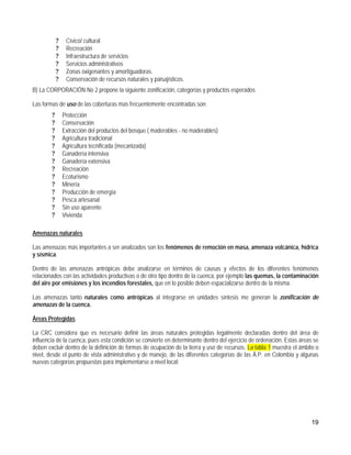 ?    Cívico/ cultural
            ?    Recreación
            ?    Infraestructura de servicios
            ?    Servicios administrativos
            ?    Zonas oxigenantes y amortiguadoras.
            ?    Conservación de recursos naturales y paisajísticos.
B) La CORPORACIÓN No 2 propone la siguiente zonificación, categorías y productos esperados

Las formas de uso de las coberturas mas frecuentemente encontradas son:
        ?       Protección
        ?       Conservación
        ?       Extracción del productos del bosque ( maderables - no maderables)
        ?       Agricultura tradicional
        ?       Agricultura tecnificada (mecanizada)
        ?       Ganadería intensiva
        ?       Ganadería extensiva
        ?       Recreación
        ?       Ecoturismo
        ?       Minería
        ?       Producción de emergía
        ?       Pesca artesanal
        ?       Sin uso aparente
        ?       Vivienda

Amenazas naturales

Las amenazas más importantes a ser analizados son los fenómenos de remoción en masa, amenaza volcánica, hídrica
y sísmica.

Dentro de las amenazas antrópicas debe analizarse en términos de causas y efectos de los diferentes fenómenos
relacionados con las actividades productivas o de otro tipo dentro de la cuenca, por ejemplo las quemas, la contaminación
del aire por emisiones y los incendios forestales, que en lo posible deben espacializarse dentro de la misma.

Las amenazas tanto naturales como antrópicas al integrarse en unidades síntesis me generan la zonificación de
amenazas de la cuenca.

Áreas Protegidas

La CRC considera que es necesario definir las áreas naturales protegidas legalmente declaradas dentro del área de
influencia de la cuenca, pues esta condición se convierte en determinante dentro del ejercicio de ordenación. Estas áreas se
deben excluir dentro de la definición de formas de ocupación de la tierra y uso de recursos. La tabla 1 muestra el ámbito o
nivel, desde el punto de vista administrativo y de manejo, de las diferentes categorías de las Á.P. en Colombia y algunas
nuevas categorías propuestas para implementarse a nivel local:




                                                                                                                        19
 