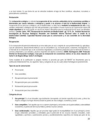 a un nivel mínimo. Es una forma de uso no extractivo tendiente al logro de fines científicos, educativos, recreativos o
potencialmente económicos.

Restauración

Por restauración ecológica se entiende la recuperación de los servicios ambientales de los ecosistemas perdidos o
deteriorados por causas naturales o antrópicas y puede o no alcanzar el total de la biodiversidad original. La
recuperación de los procesos ecológicos y de la biodiversidad, se debe hacer mediante la manipulación de una o más
variables ambientales o biológicas que han sido perturbadas y que impiden o frenan el proceso de regeneración natural. El
simple abandono de las áreas puede ser una de las mejores alternativas para la recuperación de las áreas con disturbios
menores. Cavelier Jaime, 1997:”Restauración de elementos de Biodiversidad”, pp. 72-75. En: Instituto Nacional de
Investigación de Recursos Biológicos Alexander von Humboldt. Informe Nacional sobre el estado de la
biodiversidad Colombia. Capacidad Nacional actual para la conservación y el uso sostenible de la diversidad
biológica.

Recuperación.

Es la restauración del potencial ambiental de un área dada para un uso o conjunto de usos predeterminado (ej. agricultura,
caza de subsistencia, abastecimiento hídrico) o uso no consumidores (ej. recreación pasiva, ecoturismo, investigación). Es
el intervalo de la restauración que va de ecosistemas degradados a ecosistemas productivos para la obtención de bienes o
servicios ambientales y sus métodos y alcances dependen del objetivo económico. DAMA- Bachaqueros 2000 Protocolo
Distrital de Restauración Ecológica. Guía para la restauración de ecosistemas nativos en las áreas naturales de
Santa Fe de Bogotá 288 pp. Santa Fe de Bogotá

Como resultado de la zonificación se propone mientras se presenta por parte del MAVDT los lineamientos para la
zonificación Ambiental del País, las siguientes Tipos y categorías de uso, los cuales deben homologarsen posteriormente.

Tipos de uso de conservación

    ?   Preservación

    ?   Usos sostenibles

    ?   Recuperación para la preservación

    ?   Recuperación para usos sostenibles

    ?   Restauración para la preservación

    ?   Restauración para Usos sostenibles

Categorías de uso

    ?   Uso principal: Es el uso deseable cuya destinación corresponde a la función específica de la zona, y ofrece las
        mejores ventajas o la mayor eficiencia desde los puntos de vista ecológico, económico y social.

    ?   Usos compatibles: Son aquellos que no se oponen al principal y concuerdan con la potencialidad y vulnerabilidad
        ecosistémica, la protección del recurso hídrico y demás recursos conexos.

    ?   Usos condicionados: Aquellos que por presentar algún grado de incompatibilidad con el uso principal y ciertos
        riesgos ambientales previsibles y controlables para la protección de los recursos naturales renovables, están
        supeditados a permisos o autorizaciones previas y acondicionamientos específicos de manejo por parte de las

                                                                                                                       22
 