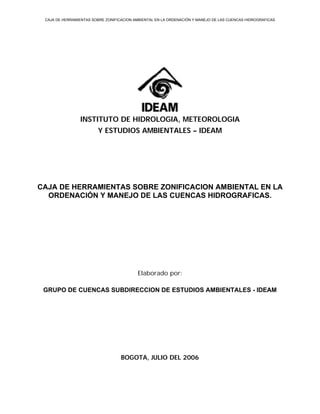CAJA DE HERRAMIENTAS SOBRE ZONIFICACION AMBIENTAL EN LA ORDENACIÓN Y MANEJO DE LAS CUENCAS HIDROGRAFICAS




                INSTITUTO DE HIDROLOGIA, METEOROLOGIA
                        Y ESTUDIOS AMBIENTALES – IDEAM




CAJA DE HERRAMIENTAS SOBRE ZONIFICACION AMBIENTAL EN LA
  ORDENACIÓN Y MANEJO DE LAS CUENCAS HIDROGRAFICAS.




                                          Elaborado por:

 GRUPO DE CUENCAS SUBDIRECCION DE ESTUDIOS AMBIENTALES - IDEAM




                                   BOGOTA, JULIO DEL 2006
 
