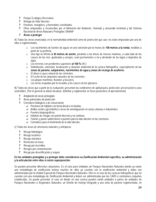 ?   Parque Ecológico Recreativo,
    ?   Refugio de Vida Silvestre.
    ?   Paramos, manglares, y humedales constituidos.
    ?   Otros amparados y reconocidos por el Ministerio del Ambiente, Vivienda y desarrollo territorial y del Sistema
        Nacional de Áreas Naturales Protegidas SINANP
    ?   Áreas a proteger
A) Todas las áreas enunciadas en la normatividad ambiental como de protección que aun, no están amparadas por una de
ellas o reglamentadas.
           o   Los nacimientos de fuentes de aguas en una extensión por lo menos de 100 metros a la ronda, medidos a
               partir de su periferia.
           o   Una faja no inferior a 30 metros de ancho, paralelas a las líneas de mareas máximas, a cada lado de los
               causes de los ríos, quebradas y arroyos, sean permanentes o no y alrededor de los lagos o depósitos de
               agua.
           o   Los terrenos con pendientes superiores al 100 % (45·)
           o   Delimitación, extensión, localización y situación ambiental de la cuenca hidrográfica, especialmente de las
               zonas de páramo, subpáramos, nacimientos de agua y zonas de recarga de acuíferos
           o   El álveo o cauce natural de las corrientes.
           o   El Lecho de los depósitos naturales de las corrientes.
           o   Las playas marítimas, fluviales y lacustres.
           o   Las áreas ocupadas por lo nevados y los cauces de los glaciares.
B) Todas las áreas que a partir de la evaluación, presentan las condiciones de aptitud para, protección, preservación o usos
sostenibles. (Por lo general se deben localizar, delimitar y reglamentar en fases posteriores al aprestamiento)
    ?   Ampliación de áreas protegidas
    ?   Áreas potenciales de protección
    ?   Corredores biológicos o de conservación
          ? Porciones de hábitats con forma lineal o en bandas.
          ? Anillos verdes (greenbelts) o áreas de amortiguación en zonas urbanas e industriales.
          ? Puentes biogeográficos.
          ? Hábitats de refugio con patrón discreto y no continuo.
          ? Túneles y pasos subterráneos o puentes para la vida silvestre en las carreteras.
          ? Corredores para el movimiento de la vida silvestre.
c) Todas las áreas de amenazas naturales y antrópicas.
    ?   Riesgo hidrológico
    ?   Riesgo tectónico
    ?   Riesgo volcánico
    ?   Remoción en masa
    ?   Riesgo por incendios
    ?   Riesgos por contaminación
    ?   Riesgo por desertificación y sequía.
En las unidades protegidas y a proteger debe considerarse su Zonificación Ambiental específica, su administración
y la articulación entre ellas si existe superposición.

Se pueden presentar diferentes situaciones. Es el caso para Unidades de Parques Nacionales Naturales donde ya existe
una metodología de zonificación incluso muchos de ellos ya cuentan con la zonificación ambiental y todos son
administrados por la Unidad Especial de Parques Nacionales Naturales. Otro es el caso de las cuencas hidrográficas que no
cuentan con una metodología de Zonificación Ambiental y deben ser administradas por las CARS o comisiones conjuntas
establecidas. Se puede presentar el caso en donde en una cuenca pueden existir unidades o partes de unidades de
Parques Nacionales o Regionales Naturales, un Distrito de manejo Integrado y una zona de páramo reglamentada, en
                                                                                                                        24
 