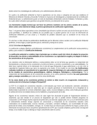 donde existen tres metodologías de zonificación y tres administraciones diferentes.

En cuanto a la zonificación ambiental se hará la equivalencia con las zonas o categorías de usos que establezca el
Ministerio de Ambiente Vivienda y Desarrollo Territorial en el proceso de homologación y estandarización de la Zonificación
Ambiental del país. La administración puede ser tanto de Autoridades Ambientales como de Entidades Territoriales y civiles
las cuales deben articularse para garantizar una gestión eficiente y la ordenación de la cuenca.

Los funcionarios (equipo técnico) que van hacer las primeros reuniones con los actores sociales de la cuenca,
deben contar como material de trabajo, la primera aproximación de zonificación reglamentada,

Para: 1. no generar falsas expectativas en las comunidades que desean o sueñan con unos usos de las tierras que no son o
serán permitidos, 2. identificar los conflictos de uso posibles que se pueden generar con el cruce de información de
Zonificación Ambiental y el uso actual y 3. Visualizar las posibles soluciones que se acordaran en las mesas de
concertación.

En esta fase se debe articular las problemáticas identificadas por los diferentes actores sociales con la zonificación Ambiental
preliminar, el marco lógico y el plan operativo para la, ordenación y manejo de la cuenca.
3.3.3.2. En la fase de diagnóstico
La zonificación ecológica (Biofísica, preferiblemente ecosistémica) se complementará con la zonificación socioeconómica y
política, para establecer la Zonificación Ambiental.

La zonificación ambiental se establece bajo el principio que se ordena a partir del criterio de adaptar los proyectos
de desarrollo a las ofertas y vulnerabilidades de los ecosistemas o su capacidad de acogida y no adaptar el medio a
las características de los proyectos.

Las relaciones entre la información biofísica y socioeconómica debe ser de tal forma que garantice la comprensión del
funcionamiento y estructura de los ecosistemas y la oferta de bienes y servicios ecosistémicos y sus vulnerabilidades. Se
debe hacer especial énfasis en lo relacionado con el ciclo del agua (incluyendo el agua subterránea), y en este ciclo, la
capacidad de regulación hídrica que ejerce la vegetación y los suelos. Es de resaltar en este tema, las Zonificaciones
realizadas tendientes al conocimiento de la capacidad de respuesta hidrológica de cada unidad de análisis a partir
de los estudios de características geomorfológicas, edáficas, biológicas, hidrológicas y meteorológicas. Con la
comprensión del funcionamiento de los ecosistemas presentes en la cuenca podremos encontrar los usos potenciales
aptos y manejos sostenibles para cada una de las zonas identificadas.

En las zonas donde ya los ecosistemas prístinos no existen se debe recurrir a la recuperación, restauración y
construcción de la Estructura Ecológica Principal.EEP

La EEP Es el conjunto de ecosistemas naturales y semi-naturales que tienen una localización, extensión, conexiones
(corredores biológicos) y estado de salud tales que en conjunto garantizan el mantenimiento de la integridad de la
biodiversidad, la provisión de servicios ambientales (agua, suelos, recursos biológicos y clima), como medio para garantizar
la satisfacción de las necesidades básicas de los habitantes y la perpetuación de la vida.

Algunos de los ecosistemas naturales críticos de cada región han alcanzado tal grado de fragmentación deterioro o
aislamiento, que han entrado en un proceso de degradación que solo es posible detener mediante programas de
restauración. La EEP integra muchos aspectos de protección y uso (forestal, agropecuario, etc.) y es un elemento base para
el ordenamiento territorial. Incluye aspectos de conservación y restauración de los ecosistemas naturales como
contenedores de la biodiversidad, reservas naturales y forestales, corredores biológicos, uso recomendable del suelo,
protección de rondas, áreas inundables, ciénagas, etc. Se debe hacer un esfuerzo para conformar los mapas y contar con la
información necesaria para hacer una primera aproximación de la EPP, que se pueda completar y perfeccionar a lo largo del
tiempo, en la medida en que se obtenga un mayor conocimiento sobre la cuenca.


                                                                                                                            25
 
