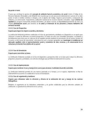 No perder el norte

El paso que constituyó la apertura del concepto de ambiente hacia lo económico y lo social. desde el Código de los
Recursos Naturales Renovables y del Ambiente nos recuerda que en este proceso de ordenación de cuencas no se debe
perder el norte el análisis sistémico o integral y con el objetivo del Código: “logrará la preservación y restauración del
ambiente y la conservación, mejoramiento y utilización racional de los recursos naturales renovables, según criterios de
equidad que aseguren el desarrollo armónico del hombre y de dichos recursos, la disponibilidad permanente de éstos y la
máxima participación social, para beneficio de la salud y el bienestar de los presentes y futuros habitantes del
territorio nacional.
3.3.3.3. Fase de Prospectiva
Espacio para lograr los mejores acuerdos y decisiones.

La zonificación Ambiental preliminar establecida en la fase de aprestamiento y detallada en el diagnóstico es un aporte para
comenzar a evaluar los diferentes escenarios prospectivos. El contar con unos usos sostenibles principales, secundarios y
las limitaciones para otros usos en cada una de las unidades permite mediante la concertación con los actores sociales de
la cuenca, en las mesas de concertación, seleccionar los usos y manejos apropiados que mantengan o restablezcan un
adecuado equilibrio entre el aprovechamiento social y económico de tales recursos, y la conservación de la
estructura y la función físico biótica de la cuenca”.


3.3.3.4. Fase de formulación
Espacio para concretizar acciones

La Zonificación Ambiental acordada en la fase de diagnóstico y prospectiva debe ser la base para evaluar los diferentes
programas, proyectos y actividades, así como las estrategias que permitirán la ordenación de la cuenca.


3.3.3.5. Fase de implementación
Espacio para reordenar el uso y manejo de la cuenca para alcanzar el anhelado desarrollo sostenible.

La Zonificación Ambiental permitirá de una manera priorizada en el tiempo y en el espacio, implementar el Plan de
Ordenamiento de acuerdo a lo establecido en la fase de formulación.
3.3.3.6. Fase de seguimiento y monitoreo
Espacio para reflexionar sobre la eficiencia y eficacia de la ordenación del uso y manejo de las cuencas
hidrográficas.

Mediante el seguimiento de los indicadores ambientales y de gestión establecidos para las diferentes unidades de
zonificación, se garantizará la ordenación de las cuencas.




                                                                                                                        26
 