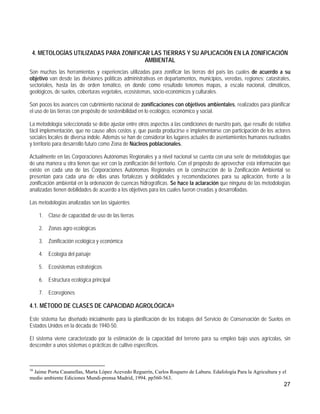 4. METOLOGÍAS UTILIZADAS PARA ZONIFICAR LAS TIERRAS Y SU APLICACIÓN EN LA ZONIFICACIÓN
                                       AMBIENTAL
Son muchas las herramientas y experiencias utilizadas para zonificar las tierras del país las cuales de acuerdo a su
objetivo van desde las divisiones políticas administrativas en departamentos, municipios, veredas, regiones; catastrales,
sectoriales, hasta las de orden temático, en donde como resultado tenemos mapas, a escala nacional, climáticos,
geológicos, de suelos, coberturas vegetales, ecosistemas, socio-económicos y culturales.

Son pocos los avances con cubrimiento nacional de zonificaciones con objetivos ambientales, realizados para planificar
el uso de las tierras con propósito de sostenibilidad en lo ecológico, económico y social.

La metodología seleccionada se debe ajustar entre otros aspectos a las condiciones de nuestro país, que resulte de relativa
fácil implementación, que no cause altos costos y, que pueda producirse e implementarse con participación de los actores
sociales locales de diversa índole. Además se han de considerar los lugares actuales de asentamientos humanos nucleados
y territorio para desarrollo futuro como Zona de Núcleos poblacionales.

Actualmente en las Corporaciones Autónomas Regionales y a nivel nacional se cuenta con una serie de metodologías que
de una manera u otra tienen que ver con la zonificación del territorio. Con el propósito de aprovechar esta información que
existe en cada una de las Corporaciones Autónomas Regionales en la construcción de la Zonificación Ambiental se
presentan para cada una de ellas unas fortalezas y debilidades y recomendaciones para su aplicación, frente a la
zonificación ambiental en la ordenación de cuencas hidrográficas. Se hace la aclaración que ninguna de las metodologías
analizadas tienen debilidades de acuerdo a los objetivos para los cuales fueron creadas y desarrolladas.

Las metodologías analizadas son las siguientes

     1. Clase de capacidad de uso de las tierras

     2. Zonas agro ecológicas

     3. Zonificación ecológica y económica

     4. Ecología del paisaje

     5. Ecosistemas estratégicos

     6. Estructura ecológica principal

     7. Ecoregiones

4.1. MÉTODO DE CLASES DE CAPACIDAD AGROLÓGICA16

Este sistema fue diseñado inicialmente para la planificación de los trabajos del Servicio de Conservación de Suelos en
Estados Unidos en la década de 1940-50.

El sistema viene caracterizado por la estimación de la capacidad del terreno para su empleo bajo usos agrícolas, sin
descender a unos sistemas o prácticas de cultivo específicos.



16
 Jaime Porta Casanellas, Marta López Acevedo Reguerín, Carlos Roquero de Laburu. Edafología Para la Agricultura y el
medio ambiente Ediciones Mundi-prensa Madrid, 1994. pp560-563.
                                                                                                                       27
 