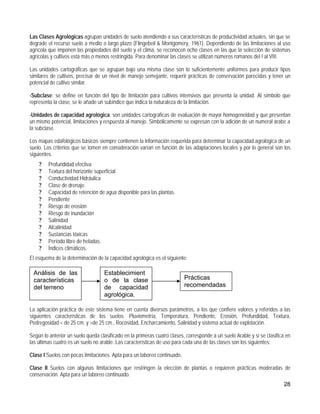Las Clases Agrológicas agrupan unidades de suelo atendiendo a sus características de productividad actuales, sin que se
degrade el recurso suelo a medio o largo plazo (Flingebeil & Montgomery, 1961). Dependiendo de las limitaciones al uso
agrícola que imponen las propiedades del suelo y el clima, se reconocen ocho clases en las que la selección de sistemas
agrícolas y cultivos está más o menos restringida. Para denominar las clases se utilizan números romanos del I al VIII.

Las unidades cartográficas que se agrupan bajo una misma clase son lo suficientemente uniformes para producir tipos
similares de cultivos, precisar de un nivel de manejo semejante, requerir prácticas de conservación parecidas y tener un
potencial de cultivo similar.

-Subclase: se define en función del tipo de limitación para cultivos intensivos que presenta la unidad. Al símbolo que
representa la clase, se le añade un subíndice que indica la naturaleza de la limitación.

-Unidades de capacidad agrológica: son unidades cartográficas de evaluación de mayor homogeneidad y que presentan
un mismo potencial, limitaciones y respuesta al manejo. Simbólicamente se expresan con la adición de un numeral árabe a
la subclase.

Los mapas edafológicos básicos siempre contienen la información requerida para determinar la capacidad agrológica de un
suelo. Los criterios que se tomen en consideración varían en función de las adaptaciones locales y por lo general son los
siguientes.
    ?    Profundidad efectiva
    ?    Textura del horizonte superficial
    ?    Conductividad Hidráulica
    ?    Clase de drenaje.
    ?    Capacidad de retención de agua disponible para las plantas.
    ?    Pendiente
    ?    Riesgo de erosión
    ?    Riesgo de inundación
    ?    Salinidad
    ?    Alcalinidad
    ?    Sustancias tóxicas
    ?    Período libre de heladas.
    ?    Índices climáticos.
El esquema de la determinación de la capacidad agrológica es el siguiente:

 Análisis de las                   Establecimient
 características                   o de la clase                          Prácticas
 del terreno                       de capacidad                           recomendadas
                                   agrológica.

La aplicación práctica de este sistema tiene en cuenta diversos parámetros, a los que confiere valores y referidos a las
siguientes características de los suelos. Pluviometría, Temperatura, Pendiente, Erosión, Profundidad, Textura,
Pedregosidad < de 25 cm. y >de 25 cm., Rocosidad, Encharcamiento, Salinidad y sistema actual de explotación.

Según lo anterior un suelo queda clasificado en la primeras cuatro clases, corresponde a un suelo Arable y si se clasifica en
las últimas cuatro es un suelo no arable. Las características de uso para cada una de las clases son los siguientes:

Clase I Suelos con pocas limitaciones. Apta para un laboreo continuado.

Clase II Suelos con algunas limitaciones que restringen la elección de plantas o requieren prácticas moderadas de
conservación. Apta para un laboreo continuado.
                                                                                                                         28
 