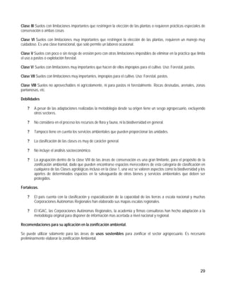 Clase III Suelos con limitaciones importantes que restringen la elección de las plantas o requieren prácticas especiales de
conservación o ambas cosas

Clase VI Suelos con limitaciones muy importantes que restringen la elección de las plantas, requieren un manejo muy
cuidadoso. Es una clase transicional, que solo permite un laboreo ocasional.

Clase V Suelos con poco o sin riesgo de erosión pero con otras limitaciones imposibles de eliminar en la práctica que limita
el uso a pastos o explotación forestal.

Clase VI Suelos con limitaciones muy importantes que hacen de ellos impropios para el cultivo. Uso: Forestal, pastos.

Clase VII Suelos con limitaciones muy importantes, impropios para el cultivo. Uso: Forestal, pastos.

Clase VIII Suelos no aprovechables ni agrícolamente, ni para pastos ni forestalmente. Rocas desnudas, arenales, zonas
pantanosas, etc.

Debilidades

    ?    A pesar de las adaptaciones realizadas la metodología desde su origen tiene un sesgo agropecuario, excluyendo
         otros sectores.

    ?    No considera en el proceso los recursos de flora y fauna, ni la biodiversidad en general.

    ?    Tampoco tiene en cuenta los servicios ambientales que pueden proporcionar las unidades.

    ?    La clasificación de las clases es muy de carácter general.

    ?    No incluye el análisis socioeconómico.

    ?    La agrupación dentro de la clase VIII de las áreas de conservación es una gran limitante, para el propósito de la
         zonificación ambiental, dado que pueden encontrarse espacios merecedores de esta categoría de clasificación en
         cualquiera de las Clases agrológicas incluso en la clase 1, una vez se valoren aspectos como la biodiversidad y los
         aportes de determinados espacios en la salvaguarda de otros bienes y servicios ambientales que deben ser
         protegidos.

Fortalezas.

    ?    El país cuenta con la clasificación y espacialización de la capacidad de las tierras a escala nacional y muchas
         Corporaciones Autónomas Regionales han elaborado sus mapas escalas regionales.

    ?    El IGAC, las Corporaciones Autónomas Regionales, la academia y firmas consultoras han hecho adaptación a la
         metodología original para disponer de información mas acertada a nivel nacional y regional.

Recomendaciones para su aplicación en la zonificación ambiental.

Se puede utilizar solamente para las áreas de usos sostenibles para zonificar el sector agropecuario. Es necesario
preliminarmente elaborar la zonificación Ambiental.




                                                                                                                         29
 