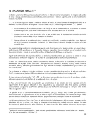 4.2. EVALUACION DE TIERRAS- ET17

El objetivo fundamental del esquema de evaluación de tierras es el de seleccionar formas óptimas de uso para cada unidad
de tierra o paisaje, considerando aspectos biofísicos, socioeconómicos y técnicos, y promoviendo la conservación de los
recursos (Fao, 1976)

La ET es un método específico dirigido a valorar las unidades de tierra o de paisaje definidas en el diagnóstico con el fin de
determinar las “formas optimas” de ocupación y uso de acuerdo con sus cualidades o potencialidades. La ET permite:

     ?   Hacer la valoración de las unidades de tierra o de paisaje no solo en términos biofísicos, si no también en términos
         económicos y sociales, de acuerdo con los intereses de los pobladores asentados en la cuenca.

     ?   Comparar más de una forma de uso del suelo, lo que facilita la toma de decisiones en concordancia con las
         posibilidades reales de adopción que manifieste la comunidad.

     ?   Evaluar cada una de las unidades de tierra o paisaje para los diferentes usos seleccionados tales como: Agrícolas,
         pecuarios, forestales, conservación, ecoturismo, etc. seleccionando finalmente el mejor uso posible para cada
         unidad de tierra.

Una adaptación del procedimiento metodológico propuesto por la Organización de las Naciones Unidas para la Agricultura y
la Alimentación- FAO, y realizado por la Corporación Autónoma regional del Cauca en su Guía para la formulación de los
planes de ordenación y manejo de cuencas hidrográficas del departamento del Cauca, es la siguiente:

A partir de la información del diagnostico biofísico se define la unidad de análisis, que puede ser la unidad de paisaje
procedente de la clasificación fisiográfica o de la unidad de suelos producto de la clasificación geomorfológica.

Se hace una caracterización de las unidades anteriormente definidas en función de las cualidades y/o características
determinadas por el grupo técnico tales como: Clima (precipitación, temperatura, humedad relativa), suelos (Fertilidad,
profundidad, textura), pendiente (grado de inclinación, largo, densidad de drenaje), disponibilidad de agua, cobertura y el
uso actual del suelo.

Con fundamento en la información de los subsistemas económico y social se identifican los tipos de utilización de la tierra
(T.U.T) o los sistemas productivos (S:P) mas eficientes o aquellos de mayor rentabilidad económica y social.

Se hace una caracterización de los T.U.T o S.P y se determinan sus requerimientos en términos de las mismas variables
utilizadas en la caracterización biofísica de las unidades de tierra o de paisaje.

Se hace una confrontación entre las cualidades y/o características de las unidades de tierra o paisaje contra los
requerimientos de los tipos de utilización de tierra (equivalente a una comparación entre oferta biofísica y demanda
socioeconómica) y se generan las diferentes aptitudes de uso. La clasificación propuesta por la FAO, para estos efectos
indica las siguientes clases.

Las aptitudes de uso se clasifican inicialmente en dos Ordenes: Apta (A) y No Apta (NA). El orden Apta corresponde a
tierras en las cuales no hay restricciones de uso, en donde se espera un buen rendimiento con el mínimo de riesgos para el
agricultor. El orden No Apta se le asigna a las unidades que presentan restricciones para adoptar un uso sostenido.

Los Órdenes se dividen en Clases. Las Clases de aptitud reflejan las limitaciones que califican en menor o mayor grado las
dificultades del uso a adoptar. Las clases se enumeran consecutivamente mediante números arábigos en grado
descendente de aptitud dentro del orden. El número de clases reconocidas debe mantener un mínimo necesario para


17
  Manejo del uso de la tierra en América Central. Hacia el aprovechamiento sostenible del recurso tierra. Eric J. Richters.
IICA. San José de Costa Rica.1995. Pág. 235.
                                                                                                                          30
 