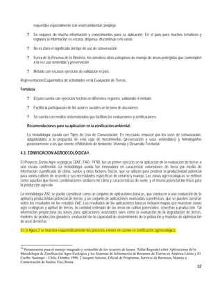 requeridas especialmente con visión ambiental compleja.

     ?   Se requiere de mucha información y conocimientos para su aplicación. En el país para muchos temáticos y
         regiones la información es escasa, dispersa, discontinua o no existe.

     ?   No es claro el significado del tipo de uso de conservación

     ?   Fuera de la Reserva de la Biosfera, no considera otras categorías de manejo de áreas protegidas que contemplen
         a la vez uso sostenible y preservación

     ?   Método con escasos ejercicios de validación el país.

Representación Esquemática de actividades en la Evaluación de Tierras.

Fortaleza

     ?   El país cuenta con ejercicios hechos en diferentes regiones, validando el método.

     ?   Facilita la participación de los actores sociales en la toma de decisiones.

     ?   Se cuenta con medios sistematizados que facilitan las evaluaciones y zonificaciones

     Recomendaciones para su aplicación en la zonificación ambiental.

     La metodología cuenta con Tipos de Uso de Conservación. Es necesario empezar por los usos de conservación,
     adaptándolos a la propuesta de esta caja de herramientas (preservación y usos sostenibles) y homologarlos
     posteriormente a los que oriente el Ministerio de Ambiente, Vivienda y Desarrollo Territorial.

4.3. ZONIFICACION AGROECOLÓGICA18.

El Proyecto Zonas Agro ecológicas (ZAE; FAO, 1978), fue un primer ejercicio en la aplicación de la evaluación de tierras a
una escala continental. La metodología usada fue innovadora en caracterizar extensiones de tierra por medio de
información cuantificada de clima, suelos y otros factores físicos, que se utilizan para predecir la productividad potencial
para varios cultivos de acuerdo a sus necesidades específicas de entorno y manejo. Las zonas agro ecológicas se definen
como aquellas que tienen combinaciones similares de clima y características de suelo, y el mismo potencial bio-físico para
la producción agrícola.

La metodología ZAE se puede considerar como un conjunto de aplicaciones básicas, que conducen a una evaluación de la
aptitud y productividad potencial de tierras, y un conjunto de aplicaciones avanzadas o periféricas, que se pueden construir
sobre los resultados de los estudios ZAE. Los resultados de las aplicaciones básicas incluyen mapas que muestran zonas
agro ecológicas y aptitud de tierras, la cantidad estimada de las áreas de cultivo potenciales, cosechas y producción. Tal
información proporciona las bases para aplicaciones avanzadas tales como la evaluación de la degradación de tierras,
modelos de producción ganadera, evaluación de la capacidad de sostenimiento de la población y modelos de optimización
de usos de tierras

En la figura 2 se muestra esquemáticamente los procesos a tener en cuenta en zonificación agroecológica.



18
  Herramientas para el manejo integrado y sostenible de los recursos de tierras. Taller Regional sobre Aplicaciones de la
Metodología de Zonificación Agro-Ecológica y los Sistemas de Información de Recursos de Tierras en América Latina y El
Caribe. Santiago – Chile, Octubre 1996. 2 Jacques Antoine, Oficial de Programas, Servicio de Recursos, Manejo y
Conservación de Suelos. Fao, Roma.
                                                                                                                        32
 
