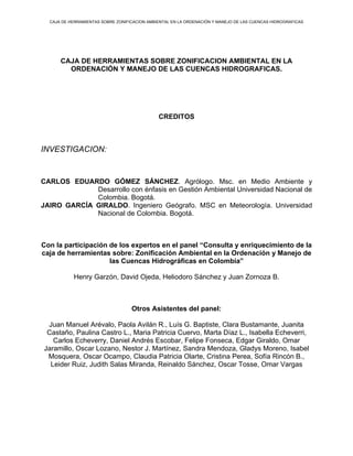 CAJA DE HERRAMIENTAS SOBRE ZONIFICACION AMBIENTAL EN LA ORDENACIÓN Y MANEJO DE LAS CUENCAS HIDROGRAFICAS




      CAJA DE HERRAMIENTAS SOBRE ZONIFICACION AMBIENTAL EN LA
        ORDENACIÓN Y MANEJO DE LAS CUENCAS HIDROGRAFICAS.




                                              CREDITOS



INVESTIGACION:


CARLOS EDUARDO GÓMEZ SÁNCHEZ. Agrólogo. Msc. en Medio Ambiente y
             Desarrollo con énfasis en Gestión Ambiental Universidad Nacional de
             Colombia. Bogotá.
JAIRO GARCÍA GIRALDO. Ingeniero Geógrafo. MSC en Meteorología. Universidad
             Nacional de Colombia. Bogotá.



Con la participación de los expertos en el panel “Consulta y enriquecimiento de la
caja de herramientas sobre: Zonificación Ambiental en la Ordenación y Manejo de
                     las Cuencas Hidrográficas en Colombia”

           Henry Garzón, David Ojeda, Heliodoro Sánchez y Juan Zornoza B.



                                   Otros Asistentes del panel:

 Juan Manuel Arévalo, Paola Avilán R., Luís G. Baptiste, Clara Bustamante, Juanita
 Castaño, Paulina Castro L., Maria Patricia Cuervo, Marta Díaz L., Isabella Echeverri,
   Carlos Echeverry, Daniel Andrés Escobar, Felipe Fonseca, Edgar Giraldo, Omar
Jaramillo, Oscar Lozano, Nestor J. Martínez, Sandra Mendoza, Gladys Moreno, Isabel
 Mosquera, Oscar Ocampo, Claudia Patricia Olarte, Cristina Perea, Sofía Rincón B.,
  Leider Ruiz, Judith Salas Miranda, Reinaldo Sánchez, Oscar Tosse, Omar Vargas
 