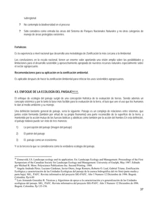 subregional.

      ?   No contempla la biodiversidad en el proceso

      ?   Sólo considera como entrada las áreas del Sistema de Parques Nacionales Naturales y no otras categorías de
          manejo de áreas protegidas existentes.



Fortalezas:

Es la experiencia a nivel nacional que desarrolla una metodología de Zonificación la más cercana a la Ambiental.

Las conclusiones en la escala nacional, tienen un enorme valor aportando una visión amplia sobre las posibilidades y
limitaciones para el desarrollo sostenible y aprovechamiento apropiado de nuestros recursos naturales especialmente sobre
el sector agropecuario.

Recomendaciones para su aplicación en la zonificación ambiental.

Es aplicable después de hacer la zonificación Ambiental para reforzar los usos sostenibles agropecuarios.



4.5. ENFOQUE DE LA ECOLOGÍA DEL PAISAJE20,21,22.

El enfoque de ecología del paisaje surgió de una concepción holística de la evaluación de tierras. Siendo además un
concepto sistémico y por lo tanto la base más factible para la evaluación de la tierra, el lazo que une el uso que los humanos
le dan al medio ambiente y su manejo.

Una definición bastante general de paisaje, sería la siguiente: Paisaje es un complejo de relaciones entre sistemas, que
juntos están formando (también por virtud de su propia fisonomía) una parte reconocible de la superficie de la tierra, y
mantenido por la acción mutua de las fuerzas bióticas y abióticas como también por la acción del hombre.En esta definición,
el paisaje todavía puede ser visto de tres maneras:

 1)       La percepción del paisaje (imagen del paisaje)

 2)       El patrón del paisaje

 3)       El, paisaje como un ecosistema.

Y es la tercera la que se consideraría como la verdadera ecología del paisaje.



20
   Zonneveld, I.S. Landscape ecology and its application. En: Landscape Ecology and Management. Proceedings of the First
Symposium of the Canadian Society for Landscape Ecology and Management: University of Guelph, May 1987. Editado
por Michael R. Moss. Polyscience Publications Inc. Second Printing. 1988.
21
   Angela Andrade Pérez. Luciano Cárdenas, Javier Otero, Jorge Romero, Roberto O. Leal, Gabriel Triana. Zonificación
Ecológica y caracterización de las Unidades Ecológicas del paisaje de la cuenca hidrográfica del río Sinú (parte media y
parte baja). SIG_ PAFC. Revista informativa del proyecto SIG-PAFC. Año 3 Numero 12 Diciembre de 1996. Bogotá.
Colombia. Pp 6-89
22
   Luis Armando González R. Técnicas y Algoritmos de apoyo a la caracterización y/o generalización de las Unidades
ecológicas del paisaje. SIG_ PAFC. Revista informativa del proyecto SIG-PAFC. Año 3 Numero 12 Diciembre de i996.
Bogotá. Colombia. Pp 135-156.
                                                                                                                          37
 