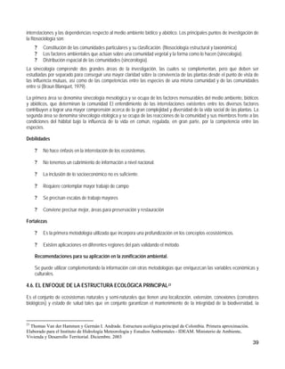 interrelaciones y las dependencias respecto al medio ambiente biótico y abiótico. Los principales puntos de investigación de
la fitosociología son:
     ?   Constitución de las comunidades particulares y su clasificación. (fitosociología estructural y taxonómica)
     ?   Los factores ambientales que actúan sobre una comunidad vegetal y la forma como lo hacen (sinecología).
     ?   Distribución espacial de las comunidades (sincorología).
La sinecología comprende dos grandes áreas de la investigación, las cuales se complementan, pero que deben ser
estudiadas por separado para conseguir una mayor claridad sobre la convivencia de las plantas desde el punto de vista de
las influencia mutuas, así como de las competencias entre las especies de una misma comunidad y de las comunidades
entre sí (Braun Blanquet, 1979).

La primera área se denomina sinecología mesológica y se ocupa de los factores mensurables del medio ambiente, bióticos
y abióticos, que determinan la comunidad El entendimiento de las interrelaciones existentes entre los diversos factores
contribuyen a lograr una mayor comprensión acerca de la gran complejidad y diversidad de la vida social de las plantas. La
segunda área se denomina sinecología etológica y se ocupa de las reacciones de la comunidad y sus miembros frente a las
condiciones del hábitat bajo la influencia de la vida en común, regulada, en gran parte, por la competencia entre las
especies.

Debilidades

     ?   No hace énfasis en la interrelación de los ecosistemas.

     ?   No tenemos un cubrimiento de información a nivel nacional.

     ?   La inclusión de lo socioeconómico no es suficiente.

     ?   Requiere contemplar mayor trabajo de campo

     ?   Se precisan escalas de trabajo mayores

     ?   Conviene precisar mejor, áreas para preservación y restauración

Fortalezas

     ?   Es la primera metodología utilizada que incorpora una profundización en los conceptos ecosistémicos.

     ?   Existen aplicaciones en diferentes regiones del país validando el método.

     Recomendaciones para su aplicación en la zonificación ambiental.

     Se puede utilizar complementando la información con otras metodologías que enriquezcan las variables económicas y
     culturales.

4.6. EL ENFOQUE DE LA ESTRUCTURA ECOLÓGICA PRINCIPAL23

Es el conjunto de ecosistemas naturales y semi-naturales que tienen una localización, extensión, conexiones (corredores
biológicos) y estado de salud tales que en conjunto garantizan el mantenimiento de la integridad de la biodiversidad, la



23
  Thomas Van der Hammen y Germán I. Andrade. Estructura ecológica principal de Colombia. Primera aproximación.
Elaborado para el Instituto de Hidrología Meteorología y Estudios Ambientales - IDEAM. Ministerio de Ambiente,
Vivienda y Desarrollo Territorial. Diciembre. 2003
                                                                                                                        39
 