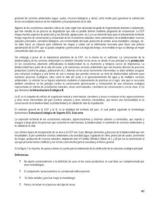 provisión de servicios ambientales (agua, suelos, recursos biológicos y clima), como medio para garantizar la satisfacción
de las necesidades básicas de los habitantes y la perpetuación de la vida.

Algunos de los ecosistemas naturales críticos de cada región han alcanzado tal grado de fragmentación deterioro o aislamiento,
que han entrado en un proceso de degradación que solo es posible detener mediante programas de restauración. La EEP
integra muchos aspectos de protección y uso (forestal, agropecuario, etc.) y es un elemento base para el ordenamiento territorial.
Incluye aspectos de conservación y restauración de los ecosistemas naturales como contenedores de la biodiversidad, reservas
naturales y forestales, corredores biológicos, uso recomendable del suelo, protección de rondas, áreas inundables, ciénagas, etc.
Se debe hacer un esfuerzo para conformar los mapas y contar con la información necesaria para hacer una primera
aproximación de la EPP, que se pueda completar y perfeccionar a lo largo del tiempo, en la medida en que se obtenga un mayor
conocimiento sobre la cuenca.

Sin embargo a pesar de la importancia prioritaria de la EEP, en si misma no es suficiente. La conservación de la
biodiversidad y de los servicios ambientales es también relevante en las áreas en donde el uso principal es la producción.
En los ecosistemas altamente artificializados la biodiversidad no es inexistente y tampoco carece de importancia. La
biodiversidad hace parte de la vida del suelo, y de numerosos servicios ambientales que son insumos directos de procesos
productivos (control de plagas, polinización etc.). Además en las áreas fuertemente intervenidas se debe también asegurar
una estructura ecológica y una forma de uso o manejo que permita conservar un nivel de biodiversidad suficiente para
mantener procesos ecológicos, tales como la vida del suelo y el aprovisionamiento del agua y de múltiples servicios
ambientales. Lo anterior no se logrará solamente mediante el mejoramiento de prácticas en el agro, sino que es necesario
también considerar en los paisajes rurales la conservación (preservación y restauración) de una estructura ecológica
representada en relictos de ecosistemas naturales, áreas semi-naturales, corredores de conservación o cercas vivas. Es lo
que llamamos la Infraestructura Ecológica IE.

La IE es el conjunto de relictos de vegetación natural y semi-natural, corredores y áreas a restaurar en los agroecosistemas
y otras áreas intervenidas del país (centros urbanos y otros sistemas construidos), que tienen una funcionalidad en la
conservación de la biodiversidad, la productividad y la calidad de vida de la población.

El contexto general de la EEP y la IE es la totalidad del territorio del país, el cual podría siguiendo la terminología
denominarse Estructura Ecológica de Soporte EES. Esta sería:

La expresión territorial de los ecosistemas naturales, agroecosistemas y sistemas urbanos y construidos, que soporta y
asegura a largo plazo los procesos que sustentan la vida humana, la biodiversidad, el suministro de servicios ambientales y
la calidad de la vida.

Los criterios básico de incorporación de un área a la EEP son: i) por albergar elementos y procesos de la biodiversidad que son
insustituibles, ii) por suministrar servicios ambientales a la sociedad (agua, regulación de clima, protección de suelos, prevención
de riesgos, producción de recursos naturales, adaptación ante el Cambio Climático Global, etc.), y iii) por ser la conservación el
uso que presenta menos conflictos y ser el mas costo-efectivo para la sociedad y el interés general.

En la figura 7 se muestra los pasos a tomar en cuenta para la elaboración de la zonificación de la estructura ecológica principal.

Deficiencias

    ?    No aporta sustancialmente a la definición de usos en las zonas productivas, lo cual debe ser complementado por
         otras metodologías.

    ?    El componente socioeconómico es considerado indirectamente.

    ?    .Se debe detallar y precisar mejor la metodología

    ?    Parece no incluir en el proceso otro tipo de áreas

                                                                                                                                40
 