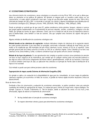 4.7. ECOSISTEMAS ESTRATÉGICOS24

     Una referencia inicial a los ecosistemas y áreas estratégicos se encuentra en la ley 99 de 1993, en la cual se afirma que,
     deben ser prioritarias en las políticas de gobierno. No obstante en ninguna parte se considera cuales deben ser sus
     características, ni cuales deben considerarse como tales. Luego de una discusión amplia, durante los años 1994 al 96 y
     reforzado por trabajos del 200 y 2001, se desarrollo el concepto, los criterios y algunas metodologías para identificación de
     Ecosistemas Estratégicos (EE). (Márquez y Acosta, 1994), (IDEA/UN, 1994), (Márquez, 1996), (Márquez, 2000).

     Desde un principio se sustentó que de que como EE, podían considerarse ciertos páramos, bosques, sabanas o cuencas
     que juegan papeles fundamentales en el sostenimiento de procesos naturales, sociales, económicos, ecológicos o de otra
     índole; por ejemplo las fuentes de agua o alimentos. Estoes, que no se trataba tan solo de áreas de importancia natural o
     para la biodiversidad, como también se trato de sostener, sino que cumplían otras funciones de soporte vital para la
     sociedad.

     Algunos métodos de identificación de ecosistemas estratégicos son:

     Método basado en las coberturas de vegetación: mediante indicadores simples de coberturas de la vegetación natural,
     los cuales pueden determinar si una zona debe ser protegida, conservada, restaurada o utilizada de mejor forma, por este
     medio se ha establecido que 400 municipios del país tienen coberturas escasa, menores al 5% de su superficie. Como
     principio general toda área debía conservar al menos un 30% de su cobertura original. Como Colombia ya no tiene esta
     cobertura en las Zonas Andina y Caribe, se debería considerar lo que aún queda como de carácter estratégico.

     Método de las leyes de potencia: En una aproximación más compleja se pueden reconocer áreas prioritarias de atención
     con base en leyes empíricas de las matemáticas, que señalan que en cualquier sistema existe una marcada tendencia a
     que algo así como el 20% de los componentes del mismo realicen, aproximadamente, el 80% de sus funciones. Estas leyes
     se conocen también como leyes de Zipf y su aplicación mas conocida es el principio de Paretto sobre la distribución de la
     riqueza en la sociedad.

     Este método se puede usar para estimar presiones sobre los ecosistemas.

     Superposición de mapas usando Sistemas de Información Geográfica (SIG):

     Un ejemplo se aplica a la evaluación de la disponibilidad de agua para las comunidades, al cruzar mapas de población,
     coberturas vegetales y la escorrentía o el índice de escasez, es posible de manera rápida encontrar situaciones críticas de
     abastecimiento.
Áreas de interés crítico
     Destinado a fines de conservación y evaluación de ecosistemas amenazados, se podría considerar como una variación
     cuantitativa del método de superposición de mapas. Se evalúan por pares criterios de riesgo frente a riqueza biológica. Por
     ejemplo: Especies vs. Presión, Endemismos vs. Tala de bosques, donde se ubicarían las zonas a la vez ricas y más
     amenazadas, dignas de obtener un tratamiento de conservación.
                                                            Limitaciones
              ?    No hay claridad sobre el concepto de ecosistema estratégico

              ?    Se requiere determinar criterios y pasos para determinar los ecosistemas estratégicos




     24
      Germán Márquez Calle. Ecosistemas estratégicos de Colombia. Geografía, Boletín de la sociedad Geográfica de
     Colombia. VOLÚMEN 46 - NÚMERO 135 - DICIEMBRE DE 2002. pp 87-103
                                                                                                                              42
 