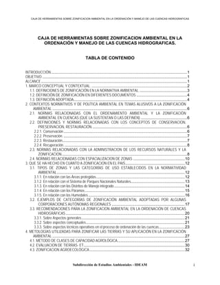 CAJA DE HERRAMIENTAS SOBRE ZONIFICACION AMBIENTAL EN LA ORDENACIÓN Y MANEJO DE LAS CUENCAS HIDROGRAFICAS




          CAJA DE HERRAMIENTAS SOBRE ZONIFICACION AMBIENTAL EN LA
            ORDENACIÓN Y MANEJO DE LAS CUENCAS HIDROGRAFICAS.


                                                  TABLA DE CONTENIDO


INTRODUCCIÓN .........................................................................................................................1
OBJETIVO .................................................................................................................................1
ALCANCE ..................................................................................................................................1
1. MARCO CONCEPTUAL Y CONTEXTUAL. .....................................................................................2
   1.1. DEFINICIONES DE ZONIFICACIÓN EN LA NORMATIVA AMBIENTAL. ..........................................3
   1.2. DEFINICIÓN DE ZONIFICACIÓN EN DIFERENTES DOCUMENTOS .............................................4
   1.3. DEFINICIÓN ADOPTADA.....................................................................................................4
2. CONTEXTOS NORMATIVOS Y DE POLÍTICA AMBIENTAL EN TEMAS ALUSIVOS A LA ZONIFICACIÓN
     AMBIENTAL ........................................................................................................................6
   2.1. NORMAS RELACIONADAS CON EL ORDENAMIENTO AMBIENTAL Y LA ZONIFICACIÒN
         AMBIENTAL EN CUENCAS (QUE LA SUSTENTAN O LAS DEFINEN)..........................................6
   2.2. DEFINICIONES Y NORMAS RELACIONADAS CON LOS CONCEPTOS DE CONSERVACION,
         PRESERVACION, RESTAURACIÓN.....................................................................................6
      2.2.1. Conservación ..............................................................................................................6
      2.2.2. Preservación. ..............................................................................................................7
      2.2.3. Restauración...............................................................................................................7
      2.2.4. Recuperación. .............................................................................................................8
   2.3. NORMAS RELACIONADAS CON LA ADMINISTRACION DE LOS RECURSOS NATURALES Y LA
         ZONIFICACION................................................................................................................8
   2.4. NORMAS RELACIONADAS CON ESPACIALIZACION DE ZONAS ..............................................10
3. QUE SE HA HECHO EN CUANTO A ZONIFICACION EN EL PAIS.....................................................12
   3.1. TIPOS DE ZONAS Y LAS CATEGORÍAS DE USO ESTABLECIDOS EN LA NORMATIVIDAD
         AMBIENTAL..................................................................................................................12
      3.1.1. En relación con las Áreas protegidas...............................................................................12
      3.1.2. En relación con el Sistema de Parques Nacionales Naturales................................................13
      3.1.3. En relación con los Distritos de Manejo integrado ...............................................................14
      3.1.4. En relación con los Páramos .........................................................................................15
      3.1.5. En relación con los Humedales ......................................................................................16
   3.2. EJEMPLOS DE CATEGORÍAS DE ZONIFICACIÓN AMBIENTAL ADOPTADAS POR ALGUNAS
         CORPORACIONES AUTÓNOMAS REGIONALES .................................................................17
   3.3. RECOMENDACIONES PARA LA ZONIFICACION AMBIENTAL EN LA ORDENACIÓN DE CUENCAS
         HIDROGRÁFICAS ..........................................................................................................20
      3.3.1. Sobre Aspectos generales ............................................................................................21
      3.3.2. Sobre aspectos conceptuales........................................................................................21
      3.3.3. Sobre aspectos técnicos operativos en el proceso de ordenación de las cuencas.......................23
4. METOLOGÍAS UTILIZADAS PARA ZONIFICAR LAS TIERRAS Y SU APLICACIÓN EN LA ZONIFICACIÓN
     AMBIENTAL ......................................................................................................................27
   4.1. MÉTODO DE CLASES DE CAPACIDAD AGROLÓGICA............................................................27
   4.2. EVALUACION DE TIERRAS- ET..........................................................................................30
   4.3. ZONIFICACION AGROECOLÓGICA.....................................................................................32


                                        Subdirección de Estudios Ambientales - IDEAM                                                          i
 