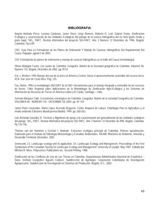 BIBLIOGRAFIA
Angela Andrade Pérez. Luciano Cárdenas, Javier Otero, Jorge Romero, Roberto O. Leal, Gabriel Triana. Zonificación
Ecológica y caracterización de las Unidades Ecológicas del paisaje de la cuenca hidrográfica del río Sinú (parte media y
parte baja). SIG_ PAFC. Revista informativa del proyecto SIG-PAFC. Año 3 Numero 12 Diciembre de 1996. Bogotá.
Colombia. Pp 6-89

CRC. Guía Para La Formulación de los Planes de Ordenación Y Manejo De Cuencas Hidrográficas Del Departamento Del
Cauca. Popayán, agosto 5 de 2003.

CVC Formulación de planes de ordenación y manejo de cuencas hidrográficas en el Valle del Cauca (metodología)

Dimas Malagón Castro. Los suelos de Colombia. Geografía. Boletín de la Sociedad geográfica de Colombia. Volumen 46,
Número 135. Bogotá, Diciembre de 2002 .pp 29-53

Eric J. Richters 1995 Manejo del uso de la tierra en América Central. Hacia el aprovechamiento sostenible del recurso tierra.
IICA. San José de Costa Rica. Pág. 235.

Fao, Roma: 1996 La metodología ZAE/SIRT de la FAO: Herramientas para el manejo integrado y sostenible de los recursos
de tierras. Taller Regional sobre Aplicaciones de la Metodología de Zonificación Agro-Ecológica y los Sistemas de
Información de Recursos de Tierras en América Latina y El Caribe. Santiago – Chile,

Germán Márquez Calle. Ecosistemas estratégicos de Colombia. Geografía, Boletín de la sociedad Geográfica de Colombia.
VOLÚMEN 46 - NÚMERO 135 - DICIEMBRE DE 2002. pp. 87-103.

Jaime Porta Casanellas, Marta López Acevedo Reguerín, Carlos Roquero de Laburu. Edafología Para la Agricultura y el
medio ambiente Ediciones Mundi-prensa Madrid, 1994. pp. 560-563.

Luis Armando González R. Técnicas y Algoritmos de apoyo a la caracterización y/o generalización de las Unidades ecológicas
del paisaje. SIG_ PAFC. Revista informativa del proyecto SIG-PAFC. Año 3 Numero 12 Diciembre de i996. Bogotá. Colombia.
Pp 135-156.

Thomas van der Hammen y Germán I. Andrade. Estructura ecológica principal de Colombia. Primera aproximación.
Elaborado para el Instituto de Hidrología Meteorología y Estrudios Ambientales. IDEAM. Ministerio de Ambiente, Vivienda y
Desarrollo Territorial. Diciembre. 2003

Zonneveld, I.S. Landscape ecology and its application. En: Landscape Ecology and Management. Proceedings of the First
Symposium of the Canadian Society for Landscape Ecology and Management: University of Guelph, May 1987. Editado por
Michael R. Moss. Polyscience Publications Inc. Second Printing. 1988.

Zonificación de los Conflictos de Uso de Las Tierras en Colombia. Departamento Administrativo Nacional de Estadística –
Dane, Instituto Geográfico Agustín Codazzi, Subdirección de Agrología, Corporación Colombiana de Investigación
Agropecuaria, Subdirección de Investigación en Sistemas de Producción. Bogotá, D.C., 2002




                                                                                                                         43
 