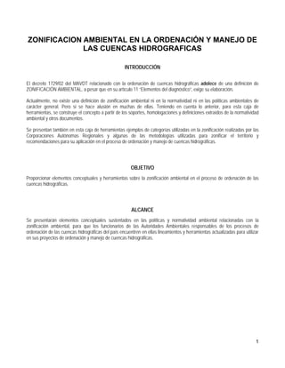 ZONIFICACION AMBIENTAL EN LA ORDENACIÓN Y MANEJO DE
             LAS CUENCAS HIDROGRAFICAS

                                                    INTRODUCCIÓN

El decreto 1729/02 del MAVDT relacionado con la ordenación de cuencas hidrográficas adolece de una definición de
ZONIFICACIÓN AMBIENTAL, a pesar que en su artículo 11 “Elementos del diagnóstico”, exige su elaboración.

Actualmente, no existe una definición de zonificación ambiental ni en la normatividad ni en las políticas ambientales de
carácter general. Pero si se hace alusión en muchas de ellas. Teniendo en cuenta lo anterior, para esta caja de
herramientas, se construye el concepto a partir de los soportes, homologaciones y definiciones extraídos de la normatividad
ambiental y otros documentos.

Se presentan también en esta caja de herramientas ejemplos de categorías utilizadas en la zonificación realizadas por las
Corporaciones Autónomas Regionales y algunas de las metodologías utilizadas para zonificar el territorio y
recomendaciones para su aplicación en el proceso de ordenación y manejo de cuencas hidrográficas.




                                                       OBJETIVO
Proporcionar elementos conceptuales y herramientas sobre la zonificación ambiental en el proceso de ordenación de las
cuencas hidrográficas.




                                                       ALCANCE
Se presentarán elementos conceptuales sustentados en las políticas y normatividad ambiental relacionadas con la
zonificación ambiental, para que los funcionarios de las Autoridades Ambientales responsables de los procesos de
ordenación de las cuencas hidrográficas del país encuentren en ellas lineamientos y herramientas actualizadas para utilizar
en sus proyectos de ordenación y manejo de cuencas hidrográficas.




                                                                                                                         1
 