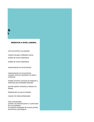 BENEFICIO A NIVEL LABORAL
envío de archivos muy pesados
creación de apps y softwares nuevos.
análisis de nuevos dispositivos
análisis de nuevos dispositivos
implementación de conocimientos
implementación de conocimientos
compartir archivos inportantes con jefes o
profesores
Puedes encontrar canciones de relajación y
dinámicas para actividades laborales
permite reportar momentos y noticias si lo
deseas
Depende del uso que se necesite
creacion de videos profesionales
fotos empresariales
premite a las directivas tener un control total
de sus empleados
te mantiene actualizado de muchos asuntos
económicos y tencologicos
 