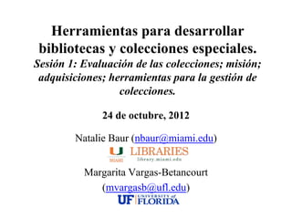 Herramientas para desarrollar
 bibliotecas y colecciones especiales.
Sesión 1: Evaluación de las colecciones; misión;
 adquisiciones; herramientas para la gestión de
                  colecciones.

              24 de octubre, 2012

        Natalie Baur (nbaur@miami.edu)


          Margarita Vargas-Betancourt
             (mvargasb@ufl.edu)
 