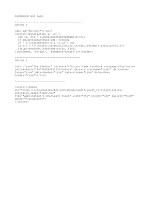 FACEBBOOK BOX FANS
-------------------------------------------
OPCION 1
<div id="fb-root"></div>
<script>(function(d, s, id) {
var js, fjs = d.getElementsByTagName(s)[0];
if (d.getElementById(id)) return;
js = d.createElement(s); js.id = id;
js.src = "//connect.facebook.net/es_LA/sdk.js#xfbml=1&version=v2.0";
fjs.parentNode.insertBefore(js, fjs);
}(document, 'script', 'facebook-jssdk'));</script>
------------------------------------------
OPCION 2
<div class="fb-like-box" data-href="https://www.facebook.com/pages/Explosion-
Latina-Radio/185778654943353?fref=ts" data-colorscheme="light" data-show-
faces="true" data-header="true" data-stream="true" data-show-
border="true"></div>
--------------------------------
<center><embed
src="http://i452.photobucket.com/albums/qq248/geo96_01/player/latina-
explosion_zps62f51b52.swf"
type="application/x-shockwave-flash" width="660" height="330" quality="High"
wmode="transparent">
</center>
 