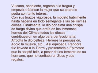 Vulcano, obediente, regresó a la fragua y empezó a fabricar la mujer que su padre le pedía con tanto interés. Con sus brazos vigorosos, la modeló hábilmente hasta hacerla en todo semejante a las bellísimas diosas. Finalmente, le dio por alma una chispa de fuego divino que ardía en los inmensos hornos del Olimpo.todos los dioses contribuyeron en algo para perfeccionarla. Afrodita le dio belleza, Hermes la persuasión, Apolo la música, etc... Así equipada, Pandora fue llevada a la Tierra y presentada a Epimeteo que la aceptó feliz, a pesar de los temores de su hermano, que no confiaba en Zeus y sus regalos. 
