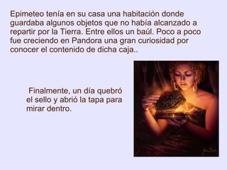 Epimeteo tenía en su casa una habitación donde guardaba algunos objetos que no había alcanzado a repartir por la Tierra. Entre ellos un baúl. Poco a poco fue creciendo en Pandora una gran curiosidad por conocer el contenido de dicha caja.. Finalmente, un día quebró el sello y abrió la tapa para mirar dentro. 