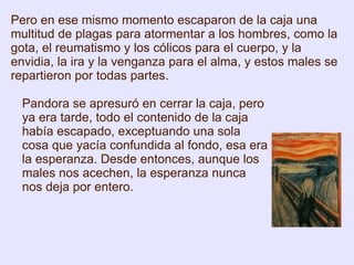 Pandora se apresuró en cerrar la caja, pero ya era tarde, todo el contenido de la caja había escapado, exceptuando una sola cosa que yacía confundida al fondo, esa era la esperanza. Desde entonces, aunque los males nos acechen, la esperanza nunca nos deja por entero.  Pero en ese mismo momento escaparon de la caja una multitud de plagas para atormentar a los hombres, como la gota, el reumatismo y los cólicos para el cuerpo, y la envidia, la ira y la venganza para el alma, y estos males se repartieron por todas partes. 