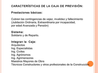 CARACTERÍSTICAS DE LA CAJA DE PREVISIÓN:
Prestaciones básicas:
Cubren las contingencias de vejez, invalidez y fallecimiento
(Jubilación Ordinaria, Extraordinaria por incapacidad,
por edad Avanzada y Pensión)
Sistema:
Solidario y de Reparto.
Integran la Caja:
Arquitectos
Ing. Especialistas
Ing. Civiles
Ing. Agrónomos
Ing. Agrimensores
Maestros Mayores de Obra
Técnicos Constructores y otros profesionales de la Construcción
 
