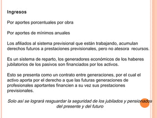 Ingresos
Por aportes porcentuales por obra
Por aportes de mínimos anuales
Los afiliados al sistema previsional que están trabajando, acumulan
derechos futuros a prestaciones previsionales, pero no atesora recursos.
Es un sistema de reparto, los generadores económicos de los haberes
jubilatorios de los pasivos son financiados por los activos.
Esto se presenta como un contrato entre generaciones, por el cual el
activo aporta por el derecho a que las futuras generaciones de
profesionales aportantes financien a su vez sus prestaciones
previsionales.
Solo así se logrará resguardar la seguridad de los jubilados y pensionados
del presente y del futuro
 
