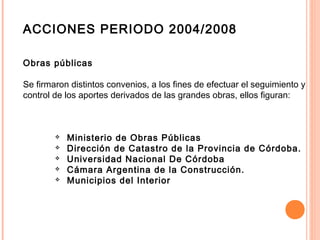 ACCIONES PERIODO 2004/2008
Obras públicas
Se firmaron distintos convenios, a los fines de efectuar el seguimiento y
control de los aportes derivados de las grandes obras, ellos figuran:
 
 Ministerio de Obras Públicas
 Dirección de Catastro de la Provincia de Córdoba.
 Universidad Nacional De Córdoba
 Cámara Argentina de la Construcción.
 Municipios del Interior
 