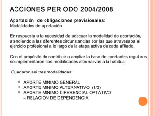 ACCIONES PERIODO 2004/2008
Aportación de obligaciones previsionales:
Modalidades de aportación
En respuesta a la necesidad de adecuar la modalidad de aportación,
atendiendo a las diferentes circunstancias por las que atravesaba el
ejercicio profesional a lo largo de la etapa activa de cada afiliado.
Con el propósito de contribuir a ampliar la base de aportantes regulares,
se implementaron dos modalidades alternativas a la habitual
Quedaron así tres modalidades:
 APORTE MINIMO GENERAL
 APORTE MINIMO ALTERNATIVO (1/3)
 APORTE MINIMO DIFERENCIAL OPTATIVO
– RELACION DE DEPENDENCIA
 