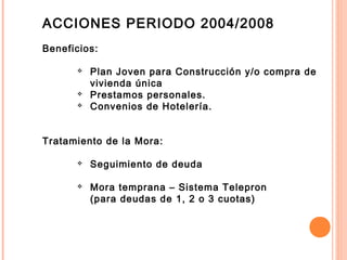 ACCIONES PERIODO 2004/2008
Beneficios:
 Plan Joven para Construcción y/o compra de
vivienda única
 Prestamos personales.
 Convenios de Hotelería.
Tratamiento de la Mora:
 Seguimiento de deuda
 Mora temprana – Sistema Telepron
(para deudas de 1, 2 o 3 cuotas)
 