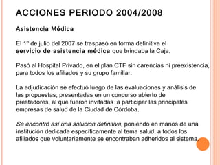 ACCIONES PERIODO 2004/2008
Asistencia Médica
El 1º de julio del 2007 se traspasó en forma definitiva el
servicio de asistencia médica que brindaba la Caja.
Pasó al Hospital Privado, en el plan CTF sin carencias ni preexistencia,
para todos los afiliados y su grupo familiar.
La adjudicación se efectuó luego de las evaluaciones y análisis de
las propuestas, presentadas en un concurso abierto de
prestadores, al que fueron invitadas a participar las principales
empresas de salud de la Ciudad de Córdoba.
Se encontró así una solución definitiva, poniendo en manos de una
institución dedicada específicamente al tema salud, a todos los
afiliados que voluntariamente se encontraban adheridos al sistema.
 
