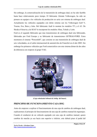 Caja de cambios robotizada DSG
Xavier Perals y Abraham López
http://www.iesesteveterradas.com
Página 10 de 29
Sin embargo, la comercialización de la transmisión de embrague dual, no ha sido factible
hasta hace relativamente poco tiempo. El fabricante Alemán Volkswagen, ha sido un
pionero en equipar a los vehículos de producción en serie con sistema de embrague dual.
Actualmente los vehículos equipados con dicho sistema son los Volkswagen Golf V,
Touran, Eos, Bora y Jetta. Del fabricante Audí lo montan los modelos TT y el A3. De
Skoda el Octavia y de SEAT lo incorporan los modelos Altea, Toledo y León.
Ford es el segundo fabricante que mas transmisiones de embrague dual esta fabricando,
fabricadas por Ford Europa y su fabricante de transmisiones GETRAG-FORD. Estos
mostraron el sistema “Powershift”, que consiste en una transmisión de embrague dual de
seis velocidades, en el salón internacional de automóviles de Francfort en el año 2005. Sin
embargo los primeros vehículos que Ford comercializo con este sistema distan de dos años
de diferencia con respecto al grupo VAG.
(Caja robotizada Softouch & Softip del Smart)
PRINCIPIO DE FUNCIONAMIENTO CAJA DSG
Antes de empezar a explicar el funcionamiento de una caja de cambios de embrague dual,
explicaremos el principio de funcionamiento de una caja de cambios manual de engranajes.
Cuando el conductor de un vehículo equipado con una caja de cambios manual, quiere
cambiar de marcha ya sea hacia una superior o inferior, este deberá pisar el pedal del
 