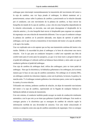 Caja de cambios robotizada DSG
Xavier Perals y Abraham López
http://www.iesesteveterradas.com
Página 11 de 29
embrague para interrumpir momentáneamente la transmisión del movimiento del motor a
la caja de cambios, una vez haya pisado el embrague, lo deberá mantener así y
posteriormente, actuar sobre la palanca de cambios y posicionarla en la relación deseada
por el conductor, con este movimiento de la palanca de cambios, se hace mover las
horquillas de mando de la caja de cambios, y una o dos de estas horquillas dependiendo de
la relación seleccionada, se moverán, una será para desengranar el desplazable de la
relación anterior, y la otra horquilla hará mover el desplazable para engranar un conjunto
de engranajes con una relación de transmisión diferente. Una vez que el conductor coloque
la palanca de cambios en la posición adecuada, este dejara de oprimir el pedal de
embrague, con lo que volverá a transmitirse el movimiento del motor a la caja de cambios
y de aquí a las ruedas.
Una vez explicado esto es de suponer que no hay una transmisión continua del motor a las
ruedas. Debido a la necesidad de pisar el embrague a la hora de seleccionar una nueva
relación. Con lo que para un conductor inexperto o nobel esto supondrá una falta de
confort tanto para él como para los pasajeros, ya que si no tiene tacto o progresividad con
el pedal del embrague el vehículo sufrirá un balanceo hacia delante y atrás cada vez que el
conductor gobierne el pedal del embrague.
Una caja de cambios de embrague dual, utiliza dos embragues, pero no tiene pedal de
embrague. Sino que la electrónica y la hidráulica gobernaran a los embragues, de la misma
manera que lo hace en una caja de cambios automática. Sin embargo en el sistema DSG,
un embrague controla las relaciones impares, como son la primera, la tercera, la quinta y la
marcha atrás. Y el embrague restante gobierna a las relaciones pares, como son la segunda,
la cuarta y la sexta relación.
Utilizando este sistema, podemos cambiar de relación, sin dejar de transmitir movimiento
del motor a la caja de cambios, suprimiendo así la llegada de cualquier balanceo al
habitáculo debido al sistema de transmisión.
Con este sistema, el conductor también puede escoger un modo de conducción totalmente
automático, con lo que este ya no tiene que gobernar el pedal del embrague. Este modo se
consigue gracias a la electrónica que se encargara de cambiar de relación según la
información recibida de una diversidad de sensores. Con este modo seleccionado el
sistema se comporta como una caja de cambios automática de engranajes. Esto se consigue
 