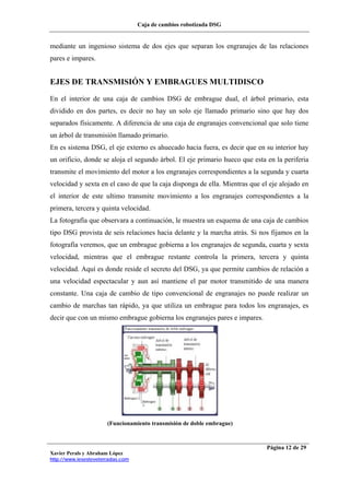 Caja de cambios robotizada DSG
Xavier Perals y Abraham López
http://www.iesesteveterradas.com
Página 12 de 29
mediante un ingenioso sistema de dos ejes que separan los engranajes de las relaciones
pares e impares.
EJES DE TRANSMISIÓN Y EMBRAGUES MULTIDISCO
En el interior de una caja de cambios DSG de embrague dual, el árbol primario, esta
dividido en dos partes, es decir no hay un solo eje llamado primario sino que hay dos
separados físicamente. A diferencia de una caja de engranajes convencional que solo tiene
un árbol de transmisión llamado primario.
En es sistema DSG, el eje externo es ahuecado hacia fuera, es decir que en su interior hay
un orificio, donde se aloja el segundo árbol. El eje primario hueco que esta en la periferia
transmite el movimiento del motor a los engranajes correspondientes a la segunda y cuarta
velocidad y sexta en el caso de que la caja disponga de ella. Mientras que el eje alojado en
el interior de este ultimo transmite movimiento a los engranajes correspondientes a la
primera, tercera y quinta velocidad.
La fotografía que observara a continuación, le muestra un esquema de una caja de cambios
tipo DSG provista de seis relaciones hacia delante y la marcha atrás. Si nos fijamos en la
fotografía veremos, que un embrague gobierna a los engranajes de segunda, cuarta y sexta
velocidad, mientras que el embrague restante controla la primera, tercera y quinta
velocidad. Aquí es donde reside el secreto del DSG, ya que permite cambios de relación a
una velocidad espectacular y aun así mantiene el par motor transmitido de una manera
constante. Una caja de cambio de tipo convencional de engranajes no puede realizar un
cambio de marchas tan rápido, ya que utiliza un embrague para todos los engranajes, es
decir que con un mismo embrague gobierna los engranajes pares e impares.
(Funcionamiento transmisión de doble embrague)
 