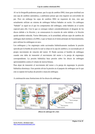 Caja de cambios robotizada DSG
Xavier Perals y Abraham López
http://www.iesesteveterradas.com
Página 13 de 29
Al ver la fotografía podremos pensar, que la caja de cambios DSG, tiene gran similitud con
una caja de cambios automática, y podríamos pensar que esta requiere un convertidor de
par. Pero sin embargo las cajas de cambios DSG no requieren de éste, sino que
actualmente utilizan un sistema de embrague bidisco bañados en aceite. Un embrague
“bañado” es aquel en el que los componentes del embrague, están bañados en el aceite
especial para ello. Con lo que se consigue reducir considerablemente el desgaste de los
discos debido a la fricción y en consecuencia la creación de calor debida a la fricción
queda también reducida. Varios fabricantes, en la actualidad, utilizan cajas de cambios de
embrague dual similares a la DSG, o que se basan en el mimo principio de funcionamiento,
pero utilizan los embragues en seco.
Los embragues y los engranajes están accionados hidráulicamente mediante la presión
ejercida por la bomba de aceite la cual se aloja en la caja de cambios y es accionada por el
propio movimiento de rotación del motor. El fluido acciona el bombin de embrague
cuando este debe de transmitir el movimiento del motor a la pareja de engranajes
correspondiente. La presión hidráulica hace presión sobre los discos de embrague
aprisionándolos contra el volante de inercia bimasa.
Para dejar de transmitir el movimiento del motor a la pareja de engranajes la presión
hidráulica disminuye. Esto permite aliviar la presión en el paquete de embrague con lo que
este se separar de la placa de presión o maza de embrague.
A continuación unas ilustraciones de los discos de embrague:
(Discos de embrague K1 y K2)
 