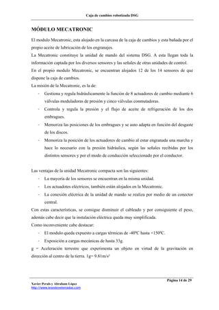 Caja de cambios robotizada DSG
Xavier Perals y Abraham López
http://www.iesesteveterradas.com
Página 14 de 29
MÓDULO MECATRONIC
El modulo Mecatronic, esta alojado en la carcasa de la caja de cambios y esta bañada por el
propio aceite de lubricación de los engranajes.
La Mecatronic constituye la unidad de mando del sistema DSG. A esta llegan toda la
información captada por los diversos sensores y las señales de otras unidades de control.
En el propio modulo Mecatronic, se encuentran alojados 12 de los 14 sensores de que
dispone la caja de cambios.
La misión de la Mecatronic, es la de:
- Gestiona y regula hidráulicamente la función de 8 actuadores de cambio mediante 6
válvulas moduladoras de presión y cinco válvulas conmutadoras.
- Controla y regula la presión y el flujo de aceite de refrigeración de los dos
embragues.
- Memoriza las posiciones de los embragues y se auto adapta en función del desgaste
de los discos.
- Memoriza la posición de los actuadores de cambio al estar engranada una marcha y
hace lo necesario con la presión hidráulica, según las señales recibidas por los
distintos sensores y por el modo de conducción seleccionado por el conductor.
Las ventajas de la unidad Mecatronic compacta son las siguientes:
- La mayoría de los sensores se encuentran en la misma unidad.
- Los actuadotes eléctricos, también están alojados en la Mecatronic.
- La conexión eléctrica de la unidad de mando se realiza por medio de un conector
central.
Con estas características, se consigue disminuir el cableado y por consiguiente el peso,
además cabe decir que la instalación eléctrica queda muy simplificada.
Como inconveniente cabe destacar:
- El modulo queda expuesto a cargas térmicas de -40ºC hasta +150ºC.
- Exposición a cargas mecánicas de hasta 33g.
g = Aceleración terrestre que experimenta un objeto en virtud de la gravitación en
dirección al centro de la tierra. 1g= 9.81m/s²
 