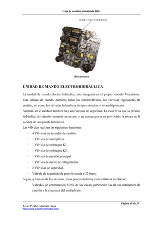 Caja de cambios robotizada DSG
Xavier Perals y Abraham López
http://www.iesesteveterradas.com
Página 15 de 29
(Mecatronic)
UNIDAD DE MANDO ELECTROHIDRÁULICA
La unidad de mando electro hidráulica, está integrada en el propio módulo Mecatrónic.
Esta unidad de mando, contiene todas las electroválvulas, las válvulas reguladoras de
presión, así como las válvulas hidráulicas de tipo corredera y los multiplexores.
Además, en el módulo también hay una válvula de seguridad. La cual evita que la presión
hidráulica del circuito aumente en exceso y en consecuencia se provocaría la rotura de la
válvula de compuerta hidráulica.
Las válvulas realizan las siguientes funciones:
- 4 Válvulas de actuador de cambio.
- 1 Válvula de multiplexor.
- 1 Válvula de embrague K1.
- 1 Válvula de embrague K2.
- 1 Válvula de presión principal.
- 1 Válvula de aceite de refrigeración.
- 2 Válvulas de seguridad.
- Válvula de seguridad de presión tarada a 32 bares.
Según la función de las válvulas, estas poseen distintas características eléctricas:
- Válvulas de conmutación Si/No de las cuales pertenecen las de los actuadores de
cambio y la corredera del multiplexor.
 