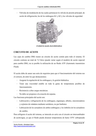 Caja de cambios robotizada DSG
Xavier Perals y Abraham López
http://www.iesesteveterradas.com
Página 16 de 29
- Válvulas de modulación de las cuales pertenecen la válvula de presión principal, de
aceite de refrigeración, las de los embragues K1 y K2 y las válvulas de seguridad.
(Unidad de mando electrohidráulica)
CIRCUITO DE ACEITE
Las cajas de cambio DSG tienen un circuito de aceite común para todo el sistema. El
circuito contiene un total de 7,2 litros (puede variar según el modelo) de aceite especial
para cambio DSG, no es posible la utilización de un fluido ATF (Automatic transmision
Fluid).
El aceite debe de aunar una serie de requisitos para que el funcionamiento del sistema sea
el correcto, de entre los que destacaremos:
- Asegurar la regulación de los embragues y la gestión hidráulica.
- Tener una viscosidad estable en toda la gama de temperaturas posibles de
funcionamiento.
- Resistencia a altas cargas mecánicas.
- No debe ser propenso a la creación de espuma.
Las funciones principales del aceite son:
- Lubricación y refrigeración de los embragues, engranajes, árboles, sincronizadores
y cojinetes de rodadura mediante surtidores, no por barboteo.
- Lubricación de los actuadores de ambos embragues y los émbolos de los actuadores
de cambio.
Para refrigerar el aceite del sistema, se intercala en serie con el circuito un intercambiador
de aceite/agua, ya que el fluido pueda alcanzar temperaturas de hasta 135ºC sobrepasada
 